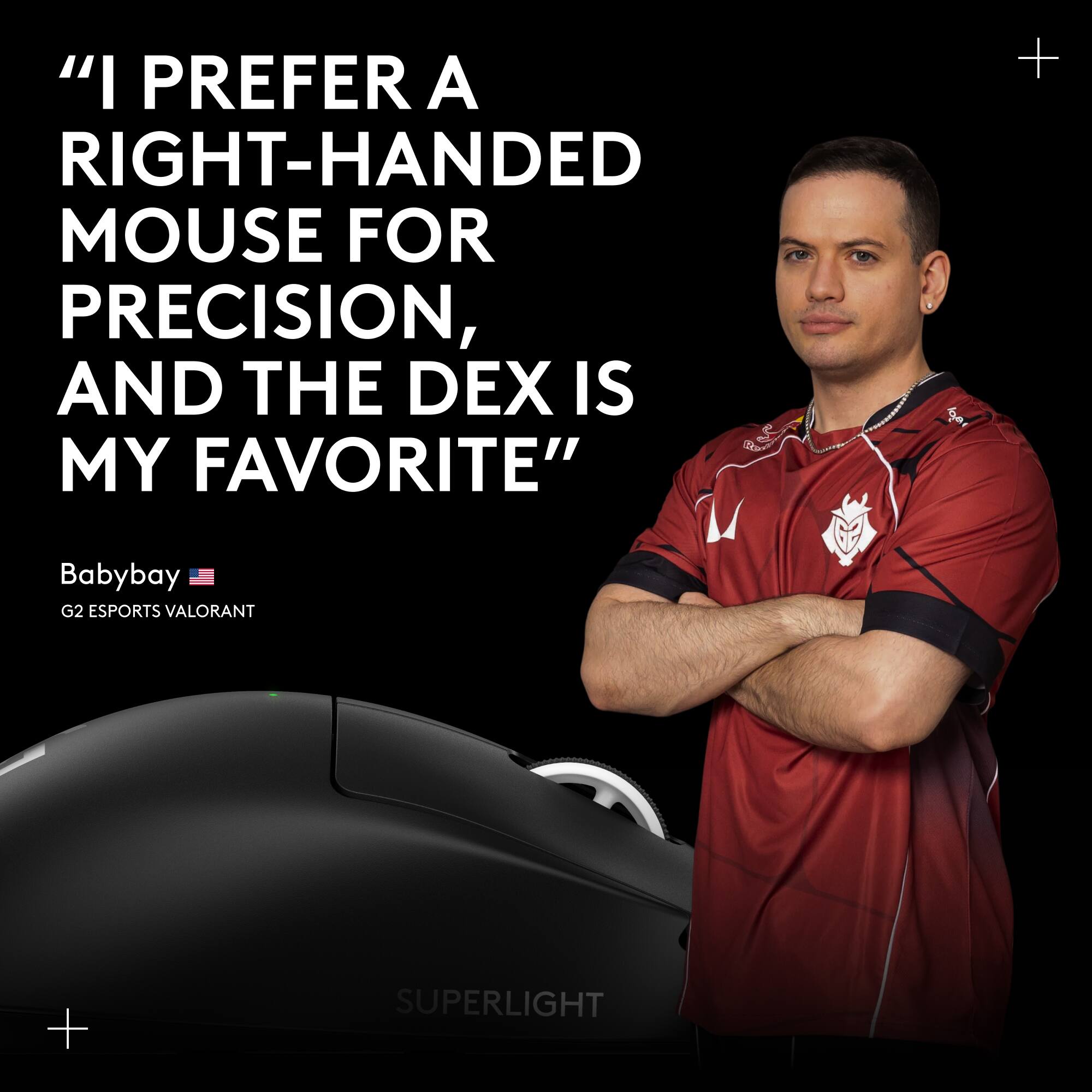"I PREFER A RIGHT-HANDED MOUSE FOR PRECISION, AND THE DEX IS MY FAVORITE"

Babybay
G2 ESPORTS VALORANT

SUPERLIGHT