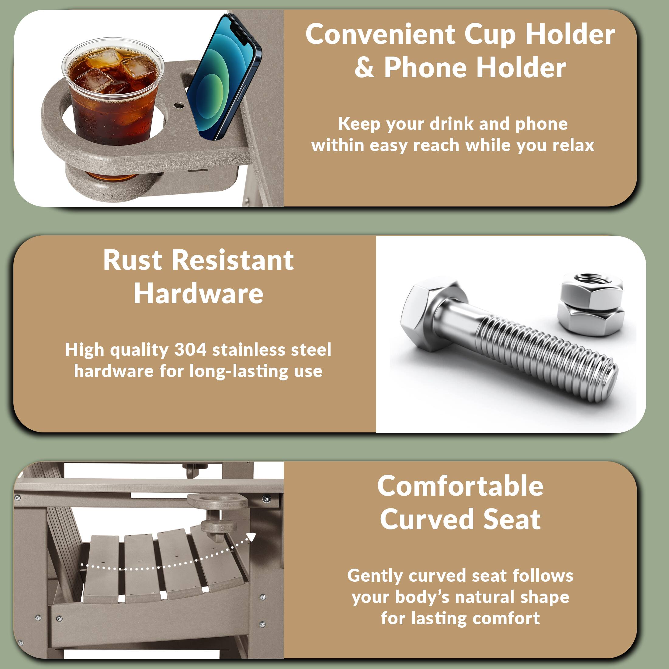 Convenient Cup Holder & Phone Holder  
Keep your drink and phone within easy reach while you relax  

Rust Resistant Hardware  
High quality 304 stainless steel hardware for long-lasting use  

Comfortable Curved Seat  
Gently curved seat follows your body's natural shape for lasting comfort