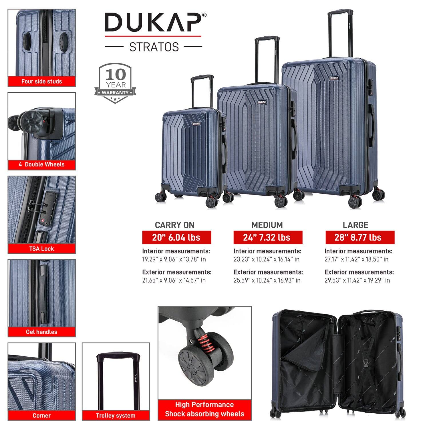 DUKAP STRATOS

- Four side studs
- 4 Double Wheels
- TSA Lock
- Gel handles
- Corner
- Trolley system
- High Performance Shock absorbing wheels

10 YEAR WARRANTY

CARRY ON
20" 6.04 lbs
Interior measurements: 19.29" x 9.06" x 13.78" in
Exterior measurements: 21.65" x 9.06" x 14.57" in

MEDIUM
24" 7.32 lbs
Interior measurements: 23.23" x 10.24" x 16.14" in
Exterior measurements: 25.59" x 10.24" x 16.93" in

LARGE
28" 8.77 lbs
Interior measurements: 27.17" x 11.42" x 18.50" in
Exterior measurements: 29.53" x 11.42" x 19.29" in