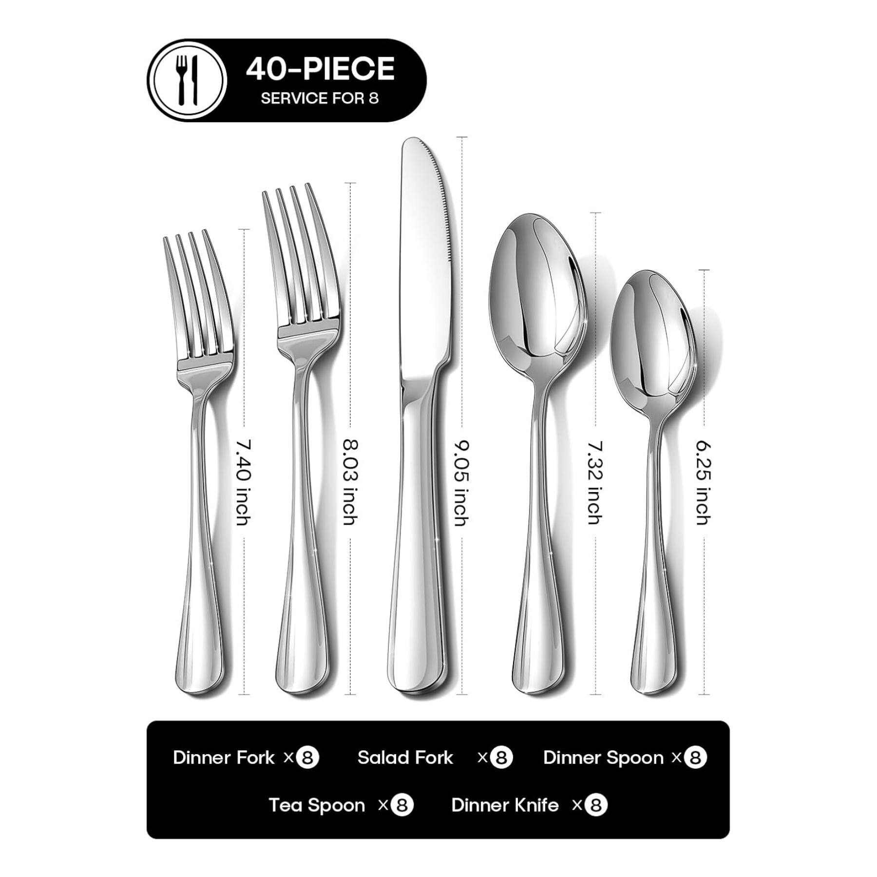 40-PIECE SERVICE FOR 8

- Dinner Fork x 8 (7.40 inch)
- Salad Fork x 8 (8.03 inch)
- Dinner Spoon x 8 (9.05 inch)
- Tea Spoon x 8 (7.32 inch)
- Dinner Knife x 8 (6.25 inch)
