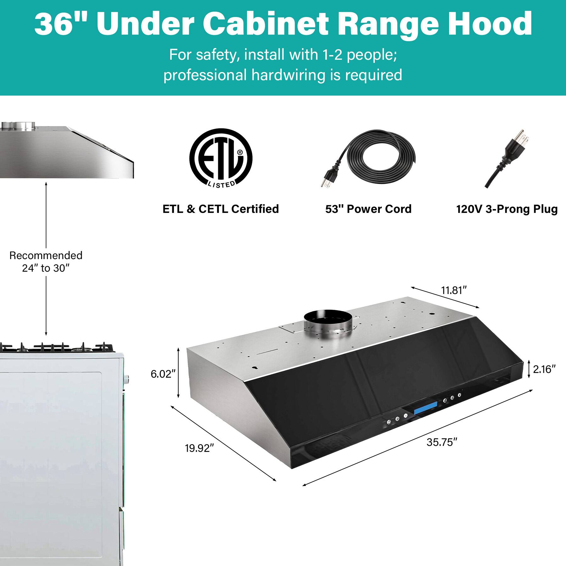 36" Under Cabinet Range Hood

For safety, install with 1-2 people; professional hardwiring is required

ETL LISTED
ETL & CETL Certified

53" Power Cord
120V 3-Prong Plug

Recommended 24" to 30"

Dimensions:
- 11.81"
- 6.02"
- 2.16"
- 19.92"
- 35.75"