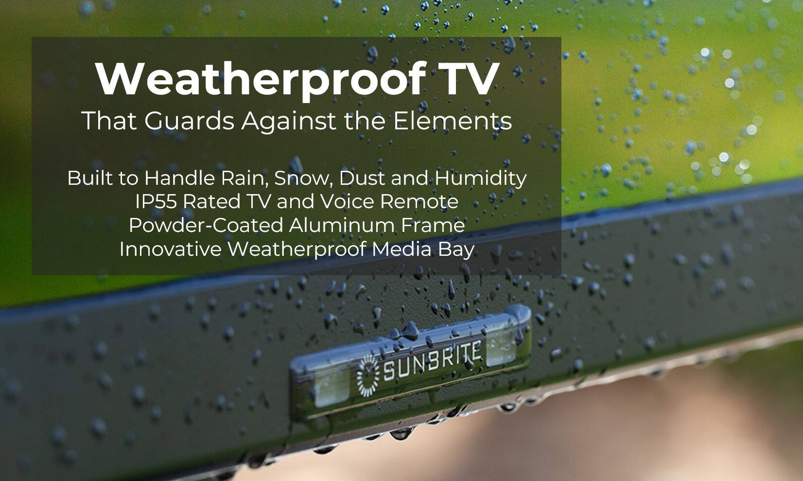 Weatherproof TV That Guards Against the Elements Built to Handle Rain, Snow, Dust and Humidity IP55 Rated TV and Voice Remote Powder-Coated Aluminum Frame Innovative Weatherproof Media Bay SUNBRITE