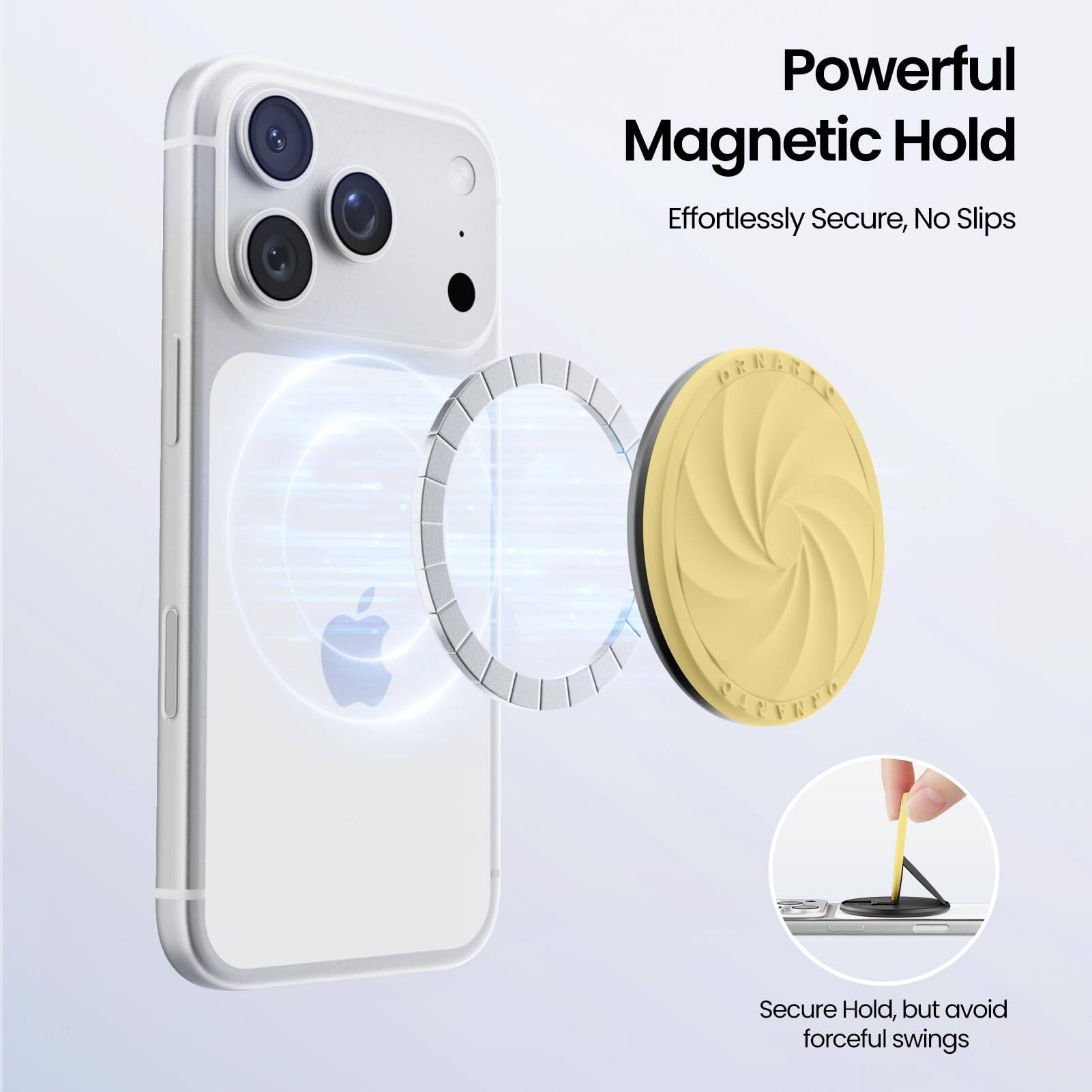 Powerful Magnetic Hold  
Effortlessly Secure, No Slips  

Secure Hold, but avoid forceful swings