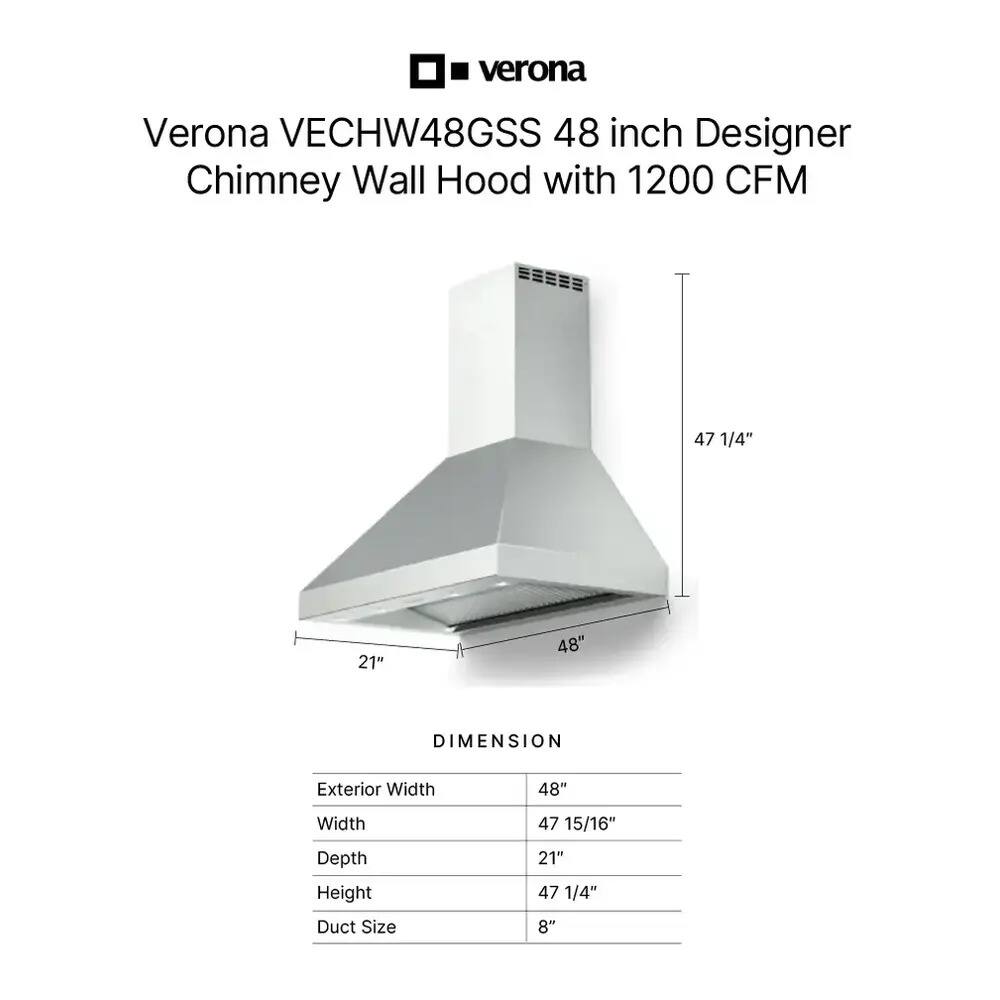 Verona VECHW48GSS 48 inch Designer Chimney Wall Hood with 1200 CFM

DIMENSION
- Exterior Width: 48"
- Width: 47 15/16"
- Depth: 21"
- Height: 47 1/4"
- Duct Size: 8"