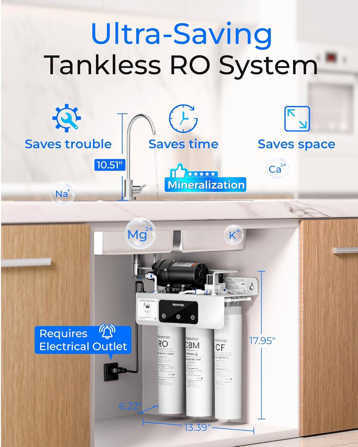 Ultra-Saving Tankless RO System  
Saves trouble  
Saves time  
Saves space  
Mineralization  
Na⁺  
Ca²⁺  
Mg²⁺  
K⁺  
Requires Electrical Outlet  
Dimensions:  
10.51"  
17.95"  
6.22"  
13.39"