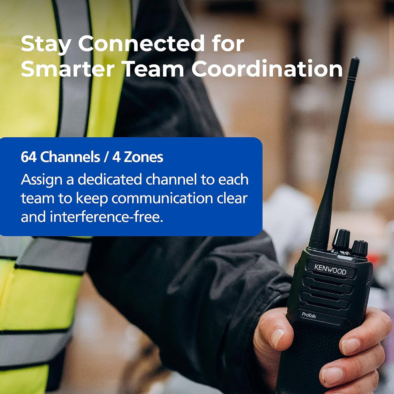 Stay Connected for Smarter Team Coordination

64 Channels / 4 Zones
Assign a dedicated channel to each team to keep communication clear and interference-free.

KENWOOD ProTalk