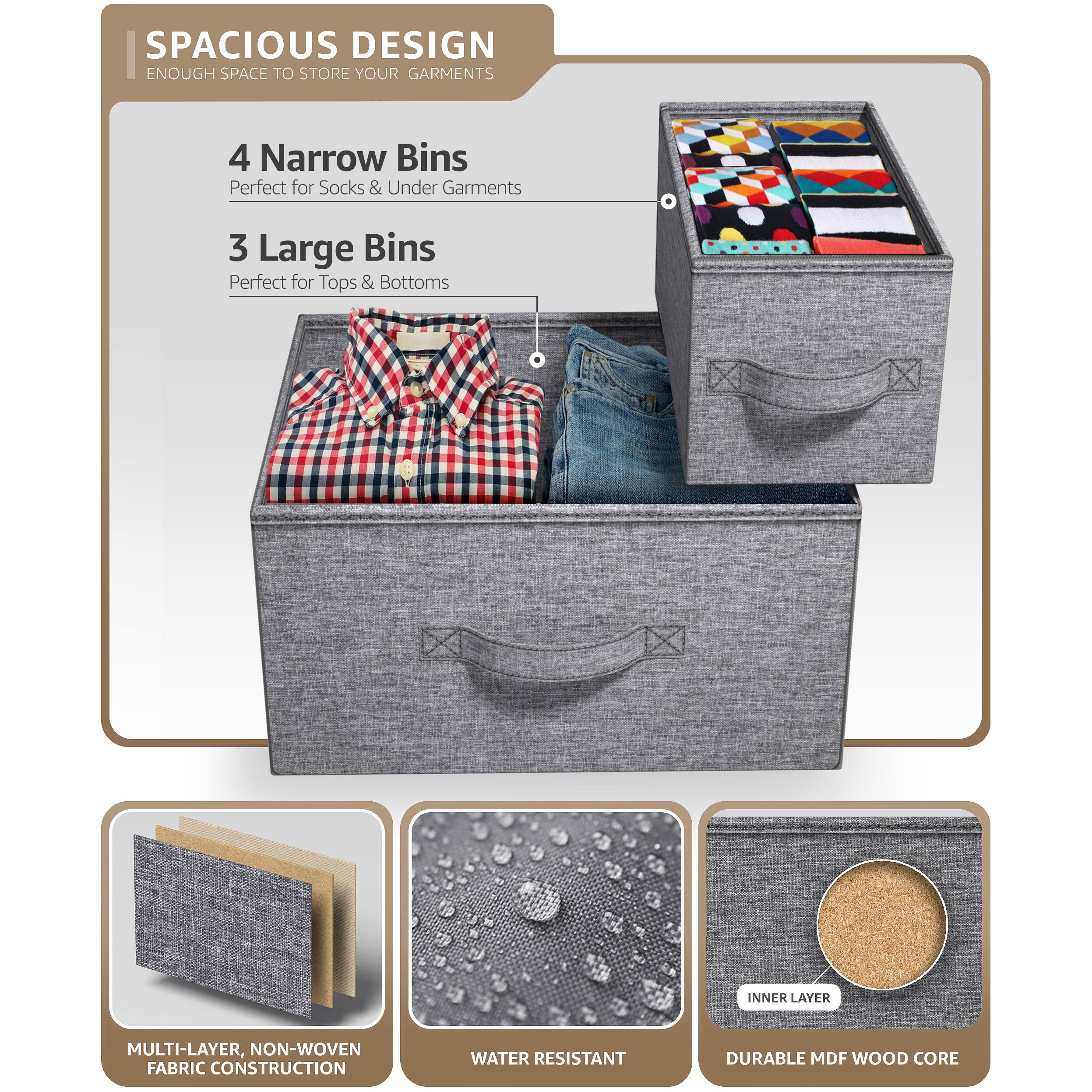 SPACIOUS DESIGN  
ENOUGH SPACE TO STORE YOUR GARMENTS  

4 Narrow Bins  
Perfect for Socks & Under Garments  

3 Large Bins  
Perfect for Tops & Bottoms  

MULTI-LAYER, NON-WOVEN FABRIC CONSTRUCTION  

WATER RESISTANT  

DURABLE MDF WOOD CORE