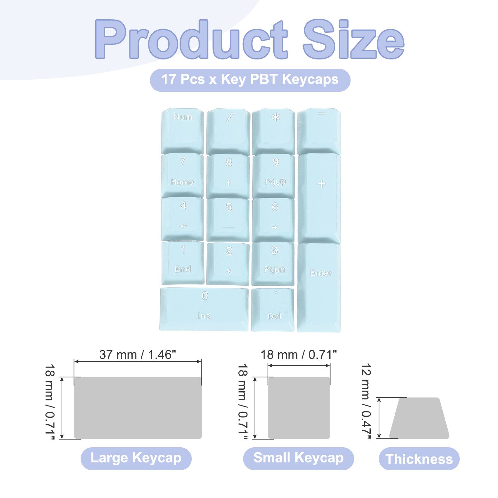 Product Size  
17 Pcs x Key PBT Keycaps  

Num / * | 7 8 9 Home 1 Pgup + 4 5 6 . - 1 2 3 End + PgDn Enter 0 Ins Del  

Large Keycap: 37 mm / 1.46" x 18 mm / 0.71"  
Small Keycap: 18 mm / 0.71" x 12 mm / 0.47"  
Thickness: 18 mm / 0.71"