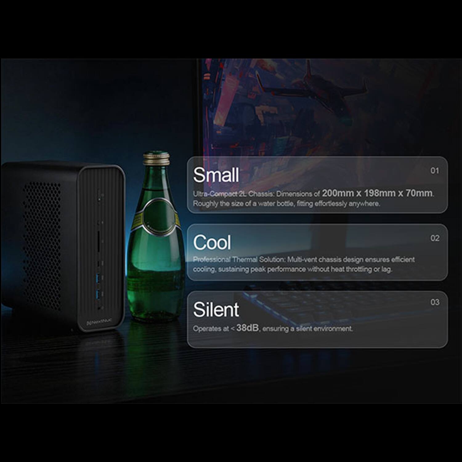 01 Small Ultra-Compact 2L Chassis: Dimensions of 200mm x 198mm x 70mm. Roughly the size of a water bottle, fitting effortlessly anywhere.

02 Cool Professional Thermal Solution: Multi-vent chassis design ensures efficient cooling, sustaining peak performance without heat throttling or lag.

03 Silent Operates at 38dB, ensuring a silent environment.