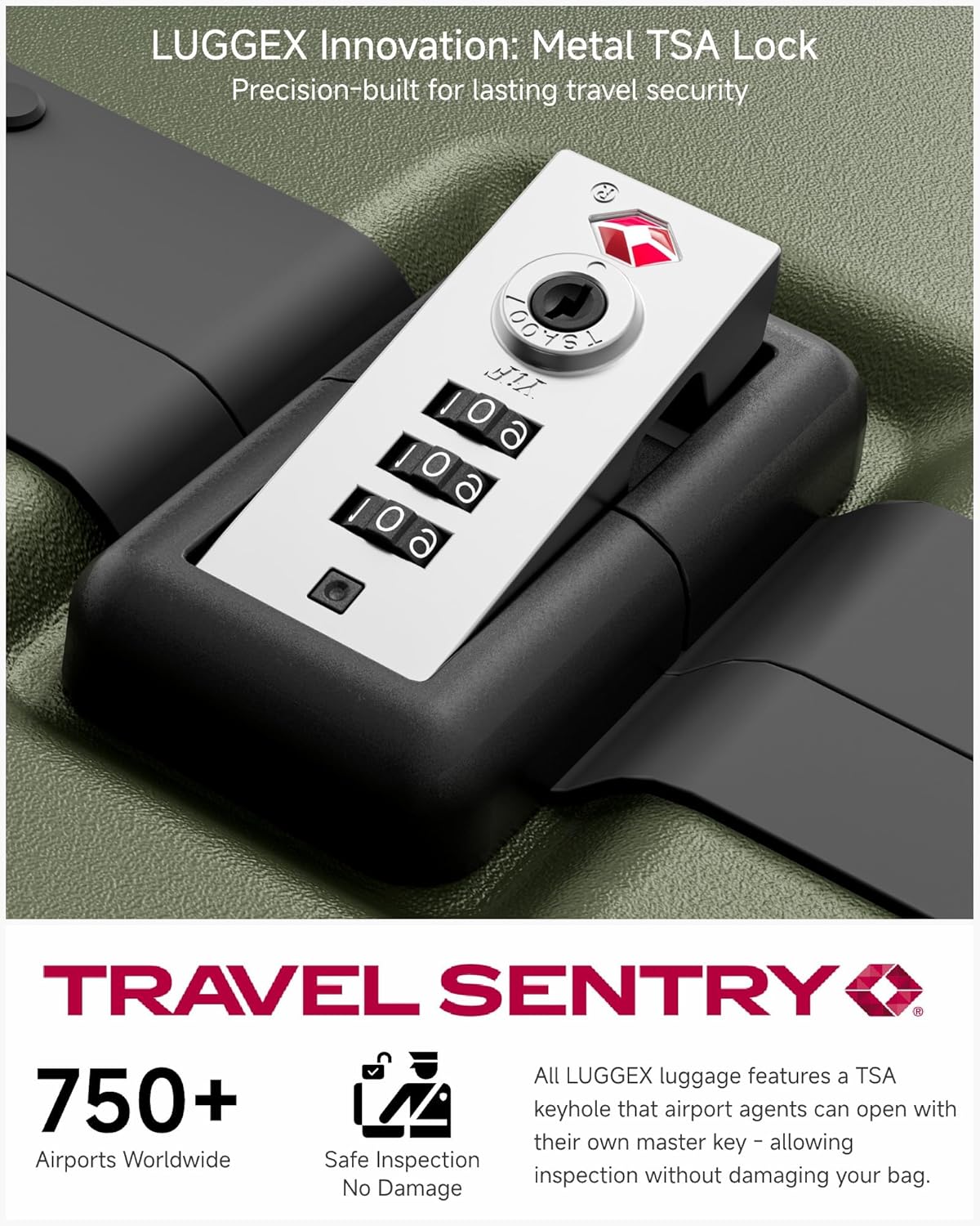 LUGGEX Innovation: Metal TSA Lock  
Precision-built for lasting travel security  

TRAVEL SENTRY  

750+  
Airports Worldwide  
Safe Inspection  
No Damage  

All LUGGEX luggage features a TSA keyhole that airport agents can open with their own master key - allowing inspection without damaging your bag.
