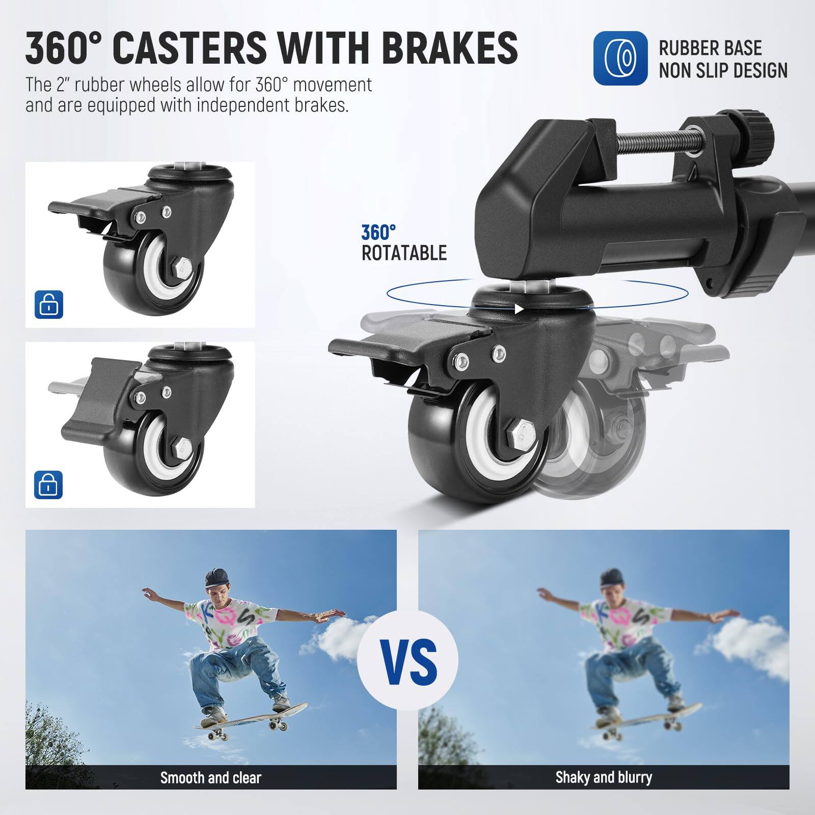 360° CASTERS WITH BRAKES  
The 2" rubber wheels allow for 360° movement and are equipped with independent brakes.  

RUBBER BASE NON SLIP DESIGN  
360° ROTATABLE  

Smooth and clear  
VS  
Shaky and blurry