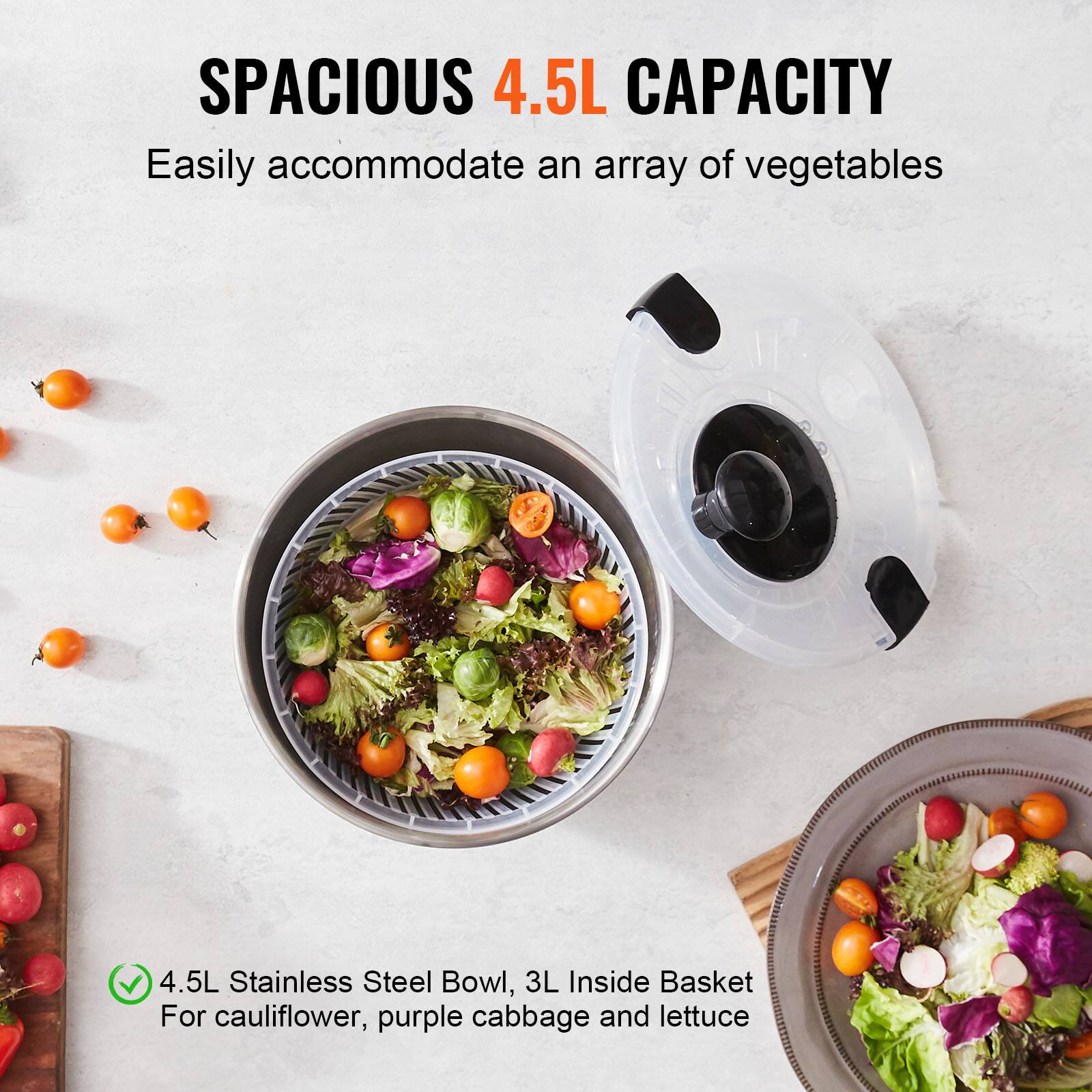 SPACIOUS 4.5L CAPACITY  
Easily accommodate an array of vegetables  

4.5L Stainless Steel Bowl, 3L Inside Basket  
For cauliflower, purple cabbage and lettuce