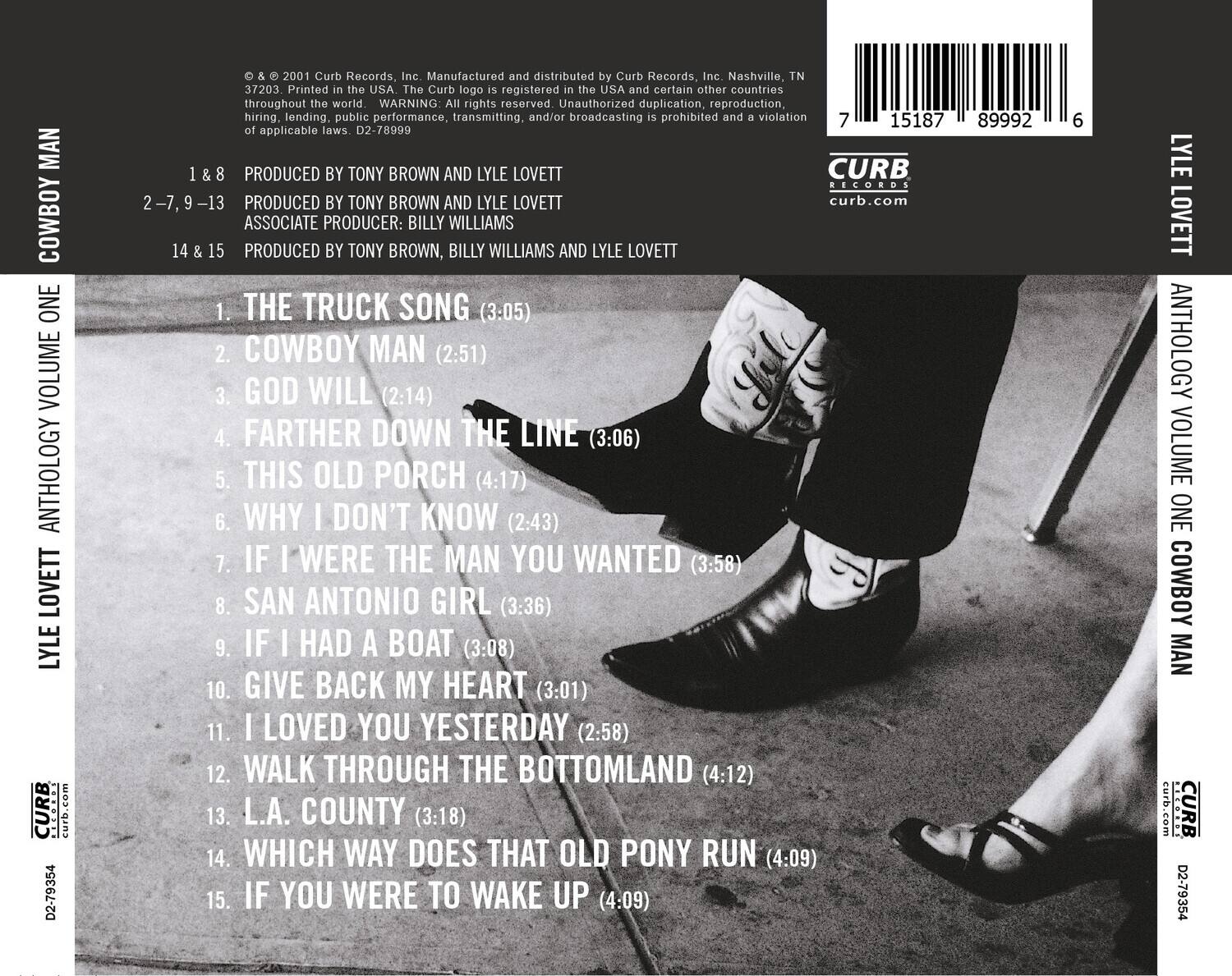 **Anthology Volume One: Cowboy Man**

**Lyle Lovett**

**Curb Records**

**D2-79354**

**2001**

**Manufactured and distributed by Curb Records, Inc. Nashville, TN 37203**

**Printed in the USA**

**The Curb logo registered in the USA and certain other countries throughout the world.**

**WARNING: All rights reserved. Unauthorized duplication, reproduction, hiring, lending, public performance, transmitting, and/or broadcasting prohibited and violation of applicable laws.**

**1 & 8**  
PRODUCED BY TONY BROWN AND LYLE LOVETT

**2, 7, 9, 13**  
PRODUCED BY TONY BROWN AND LYLE LOVETT

**14 & 15**  
PRODUCED BY TONY BROWN, BILLY WILLIAMS AND LYLE LOVETT

**1. THE TRUCK SONG (3:05)**  
**2. COWBOY MAN (2:51)**  
**3. GOD WILL (2:14)**  
**4. FARTHER DOWN THE LINE (3