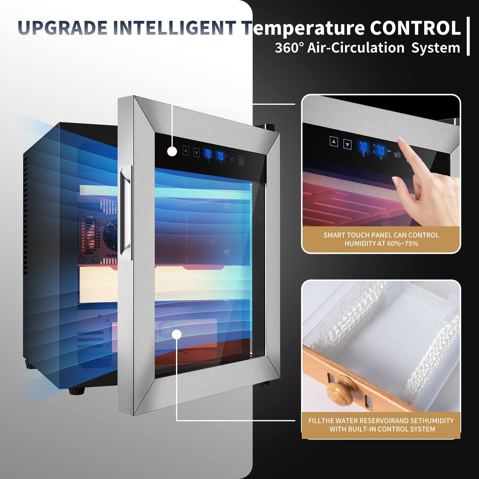 UPGRADE INTELLIGENT Temperature CONTROL  
360° Air-Circulation System  

SMART TOUCH PANEL CAN CONTROL HUMIDITY AT 60%~75%  

FILL THE WATER RESERVOIR AND SET HUMIDITY WITH BUILT-IN CONTROL SYSTEM