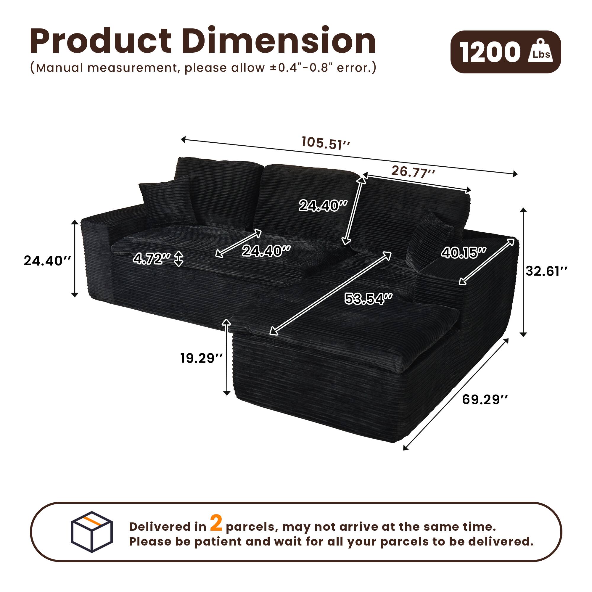 Product Dimension  
(Manual measurement, please allow ±0.4"-0.8" error.)  

1200 Lbs  

105.51"  
26.77"  
24.40"  
4.72"  
24.40"  
40.15"  
32.61"  
53.54"  
19.29"  
69.29"  

Delivered in 2 parcels, may not arrive at the same time. Please be patient and wait for all your parcels to be delivered.