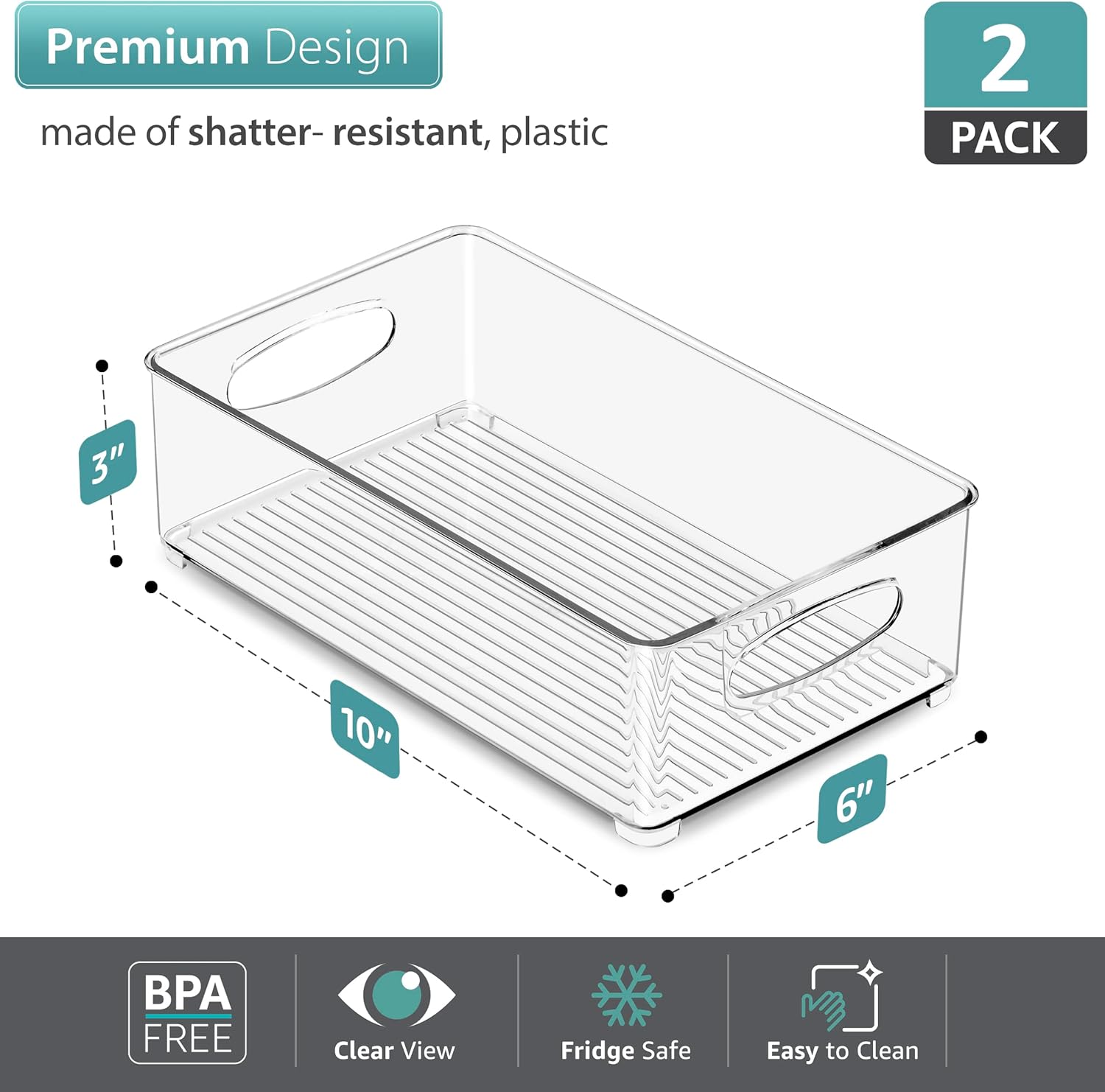 Premium Design made of shatter-resistant, plastic  
2 PACK  
3" 10" 6"  
BPA FREE  
Clear View  
Fridge Safe  
Easy to Clean