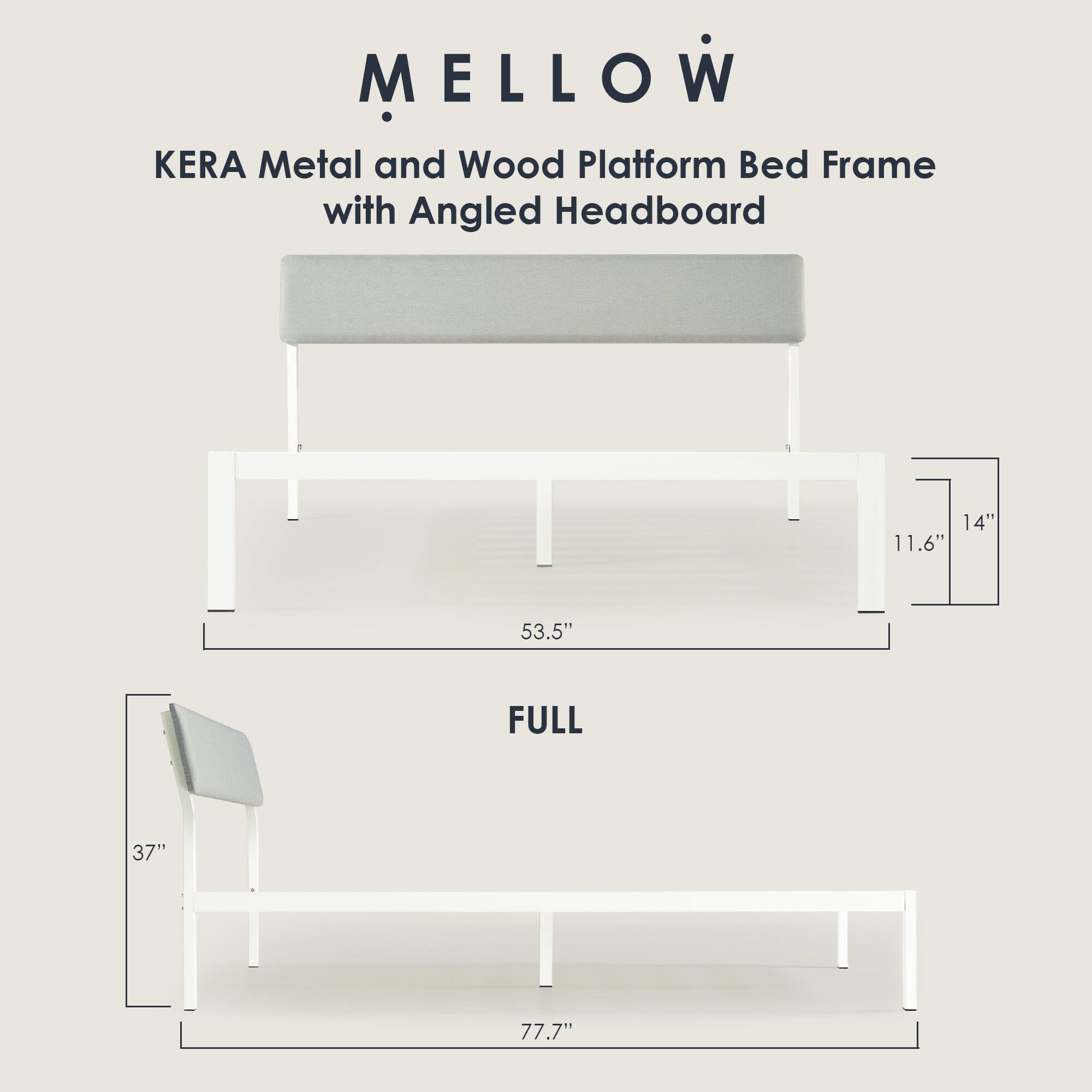 MELLOW  
KERA Metal and Wood Platform Bed Frame with Angled Headboard  

FULL  
53.5" W x 77.7" L x 37" H  
Headboard: 14" H x 11.6" D