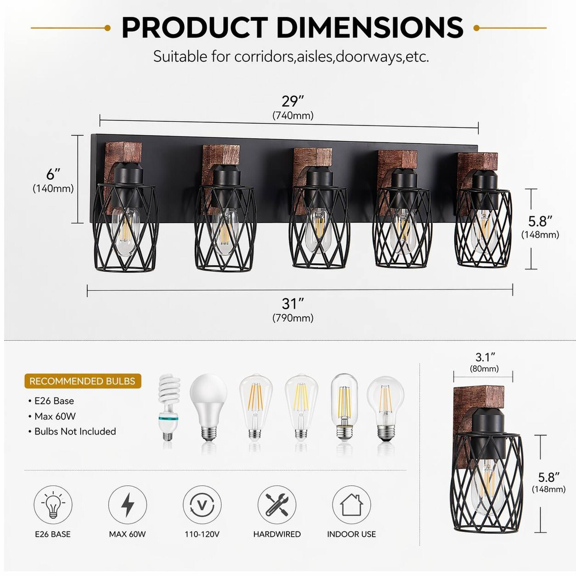 PRODUCT DIMENSIONS  
Suitable for corridors, aisles, doorways, etc.  
29" (740mm)  
6" (140mm)  
5.8" (148mm)  
31" (790mm)  

RECOMMENDED BULBS  
3.1" (80mm)  
E26 Base  
Max 60W Bulbs Not Included  
5.8" (148mm)  
E26 BASE  
MAX 60W  
110-120V  
HARDWIRED  
INDOOR USE