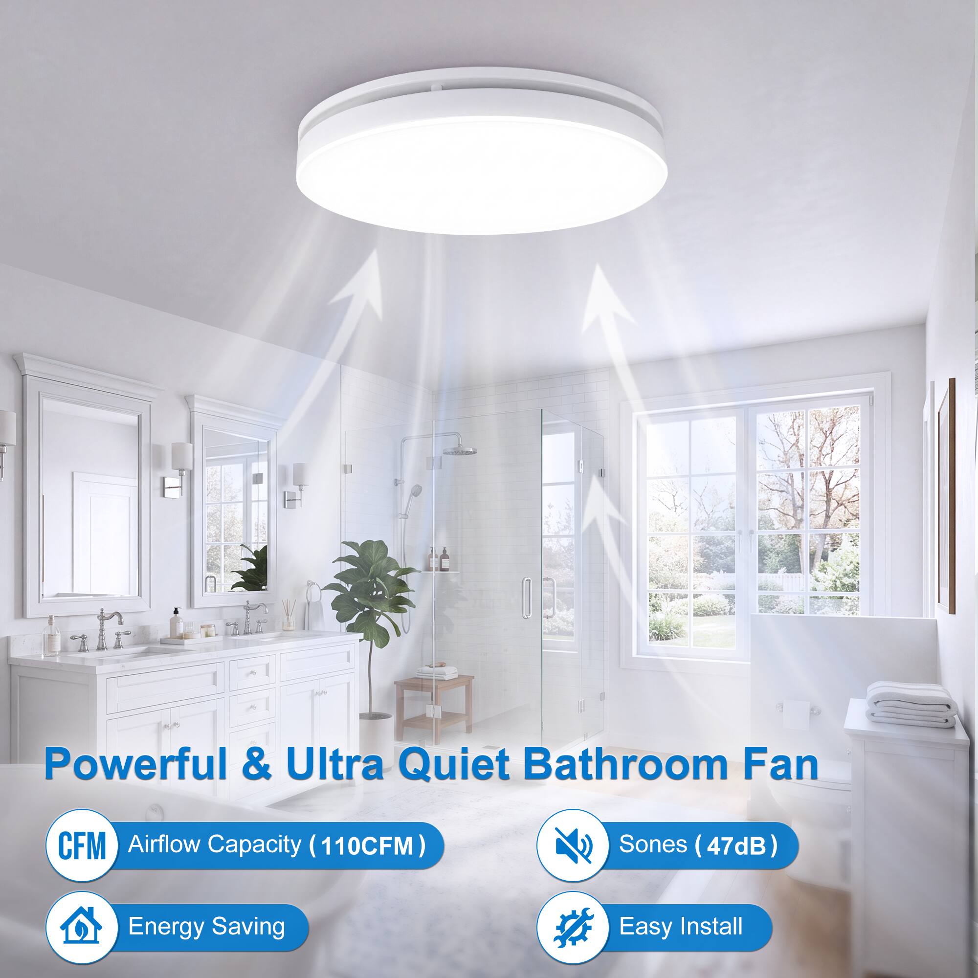 Powerful & Ultra Quiet Bathroom Fan  
CFM Airflow Capacity (110CFM)  
Sones (47dB)  
Energy Saving  
Easy Install