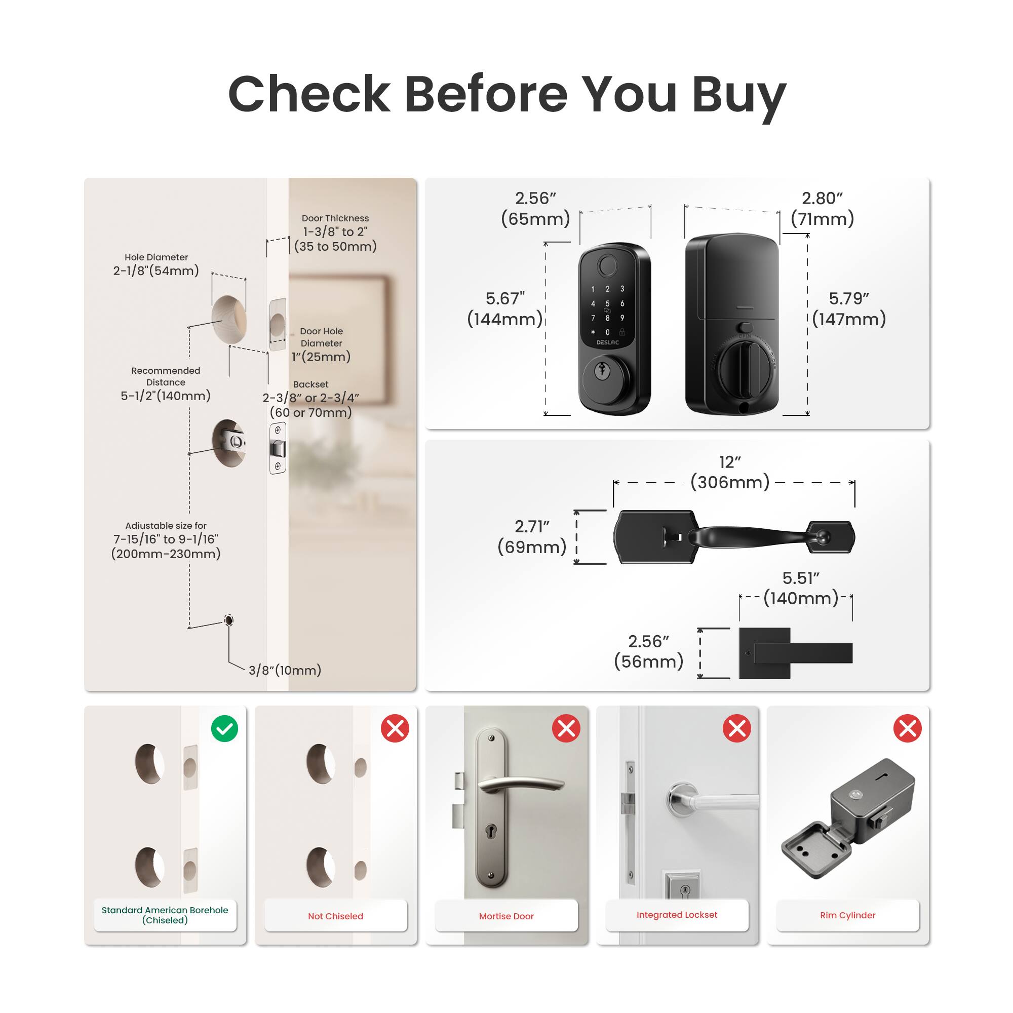 Check Before You Buy

- Hole Diameter: 2-1/8" (54mm)
- Recommended Distance: 5-1/2" (140mm)
- Door Thickness: 1-3/8" to 2" (35 to 50mm)
- Door Hole Diameter: 1" (25mm)
- Backset: 2-3/8" or 2-3/4" (60 or 70mm)
- Adjustable size for 7-15/16" to 9-1/16" (200mm-230mm)
- 3/8" (10mm)
- Standard American Borehole (Chiseled)

Dimensions:
- 2.56" (65mm)
- 2.80" (71mm)
- 5.67" (144mm)
- 5.79" (147mm)
- 12" (306mm)
- 2.71" (69mm)
- 5.51" (140mm)
- 2.56" (56