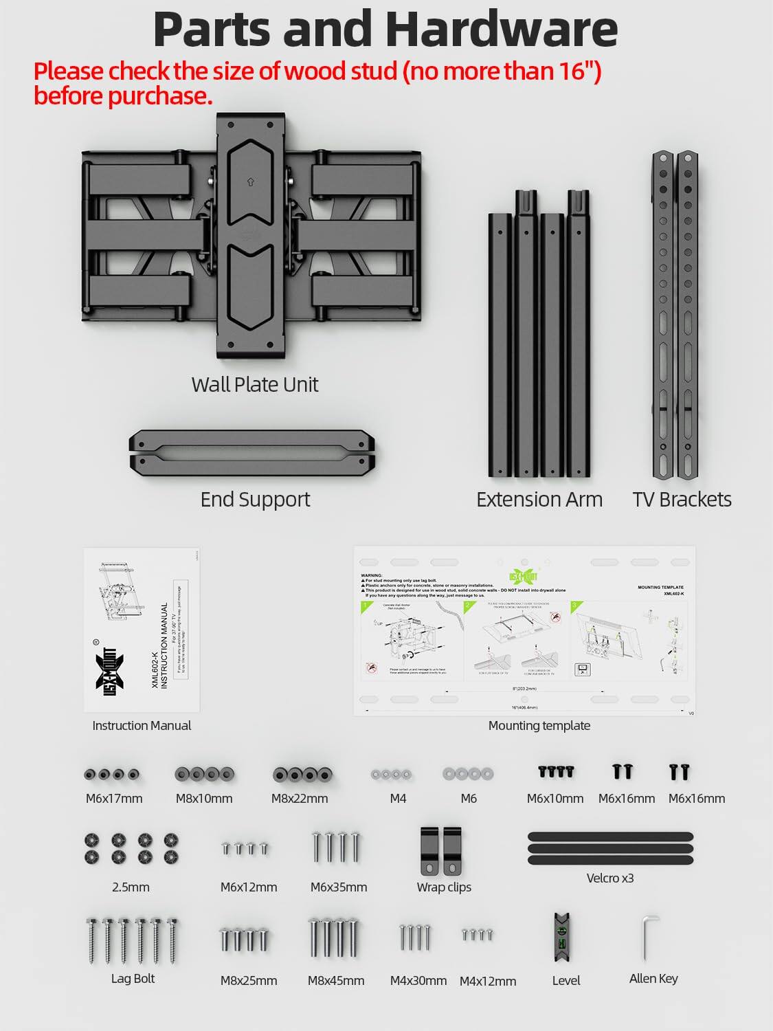 **Parts and Hardware**

Please check the size of wood stud (no more than 16") before purchase.

- Wall Plate Unit
- End Support
- Extension Arm
- TV Brackets

**Instruction Manual**

**Mounting Template**

**Hardware:**

- M6x17mm
- M8x10mm
- M8x22mm
- 2.5mm
- M6x12mm
- M6x35mm
- M4
- M6
- M6x10mm
- M6x16mm
- M6x16mm
- Lag Bolt
- M8x25mm
- M8x45mm
- M4x30mm
- M4x12mm
- Wrap clips
- Velcro x3
- Level
- Allen Key