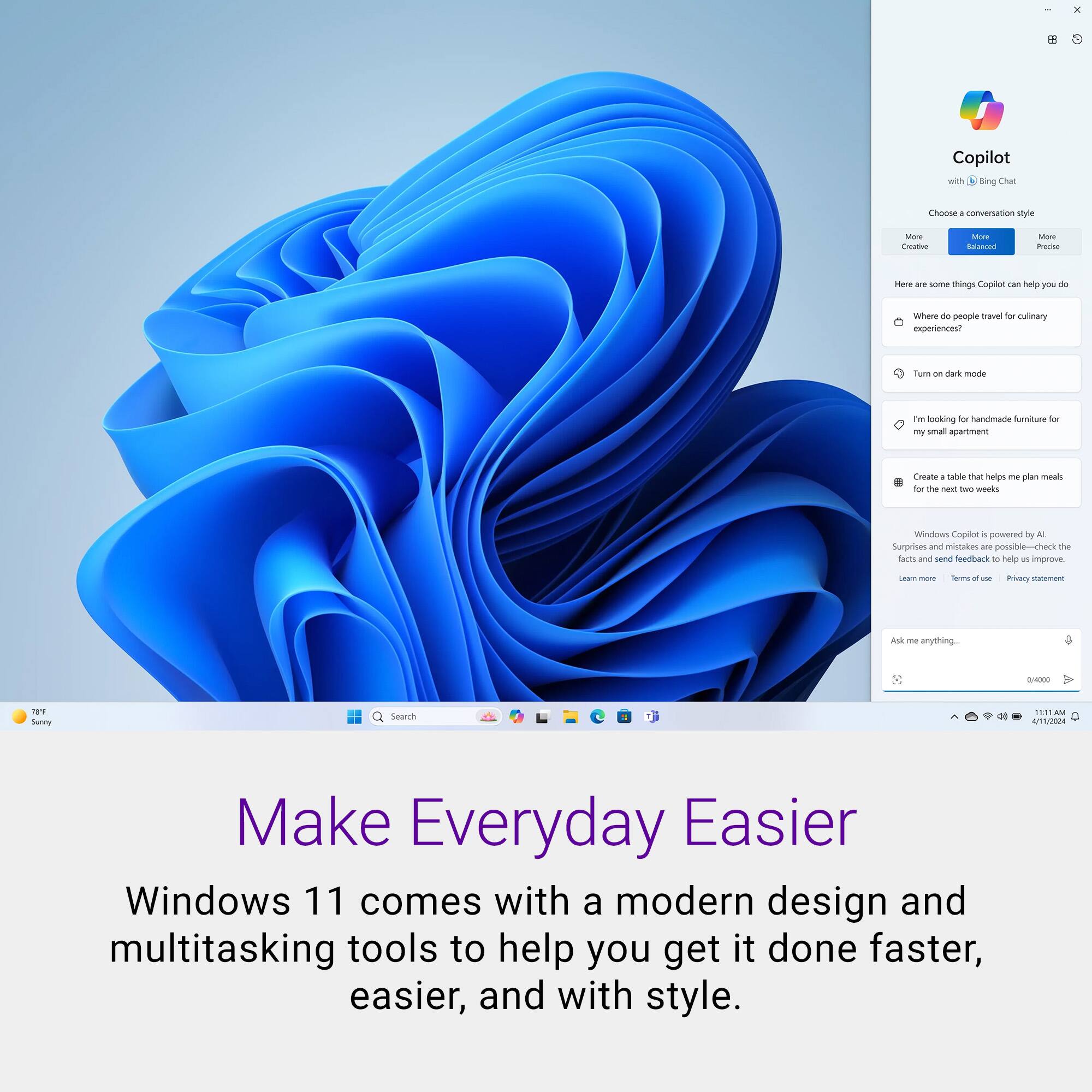 Copilot with Bing Chat Choose a conversation style - More - Balanced - More - Precise - Here are some things Copilot can help you do - Where do people travel for culinary experiences? - Turn on dark mode - I'm looking for handmade furniture for my small apartment - Create a table that helps me plan meals for the next two weeks - Windows Copilot is powered by AI - Learn more - Terms of use - Privacy statement - Ask me anything... - Make Everyday Easier - Windows 11 comes with a modern design and multitasking tools to help you get it done faster, easier, and with style.