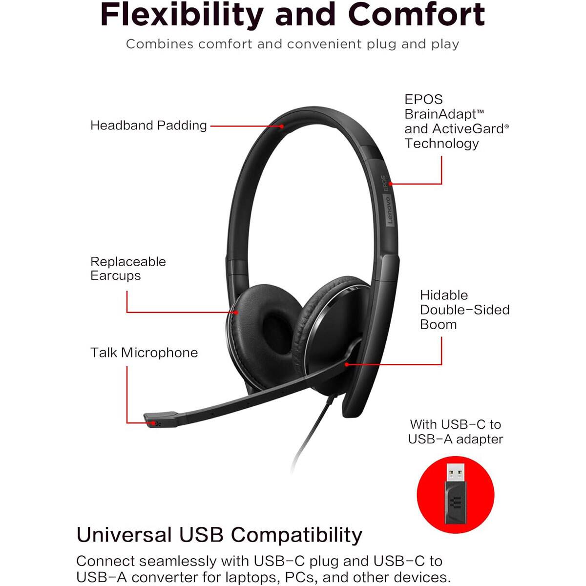 Flexibility and Comfort  
Combines comfort and convenient plug and play  

- Headband Padding  
- EPOS BrainAdapt™ and ActiveGard® Technology  
- Replaceable Earcups  
- Hidable Double-Sided Boom  
- Talk Microphone  

Universal USB Compatibility  
Connect seamlessly with USB-C plug and USB-C to USB-A converter for laptops, PCs, and other devices.