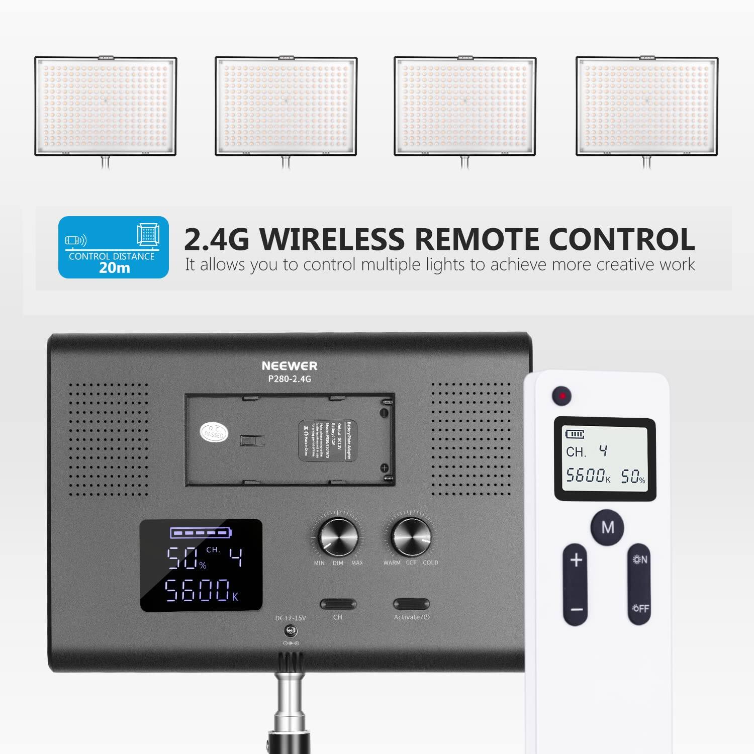2.4G WIRELESS REMOTE CONTROL  
CONTROL DISTANCE 20m  
It allows you to control multiple lights to achieve more creative work  
NEEWER P280-2.4G  

CH. 4  
5600k 50%  
CH. 50%  
4 6800 K  
MIN D12-1W  
CH  
M  
ON/OFF