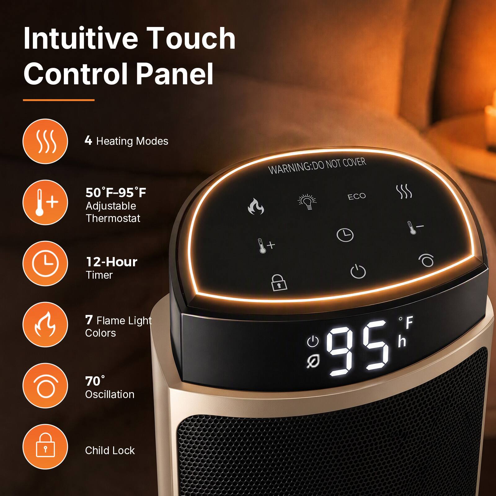 Intuitive Touch Control Panel

4 Heating Modes
50°F-95°F Adjustable Thermostat
12-Hour Timer
7 Flame Light Colors
70° Oscillation
Child Lock

WARNING: DO NOT COVER ECO