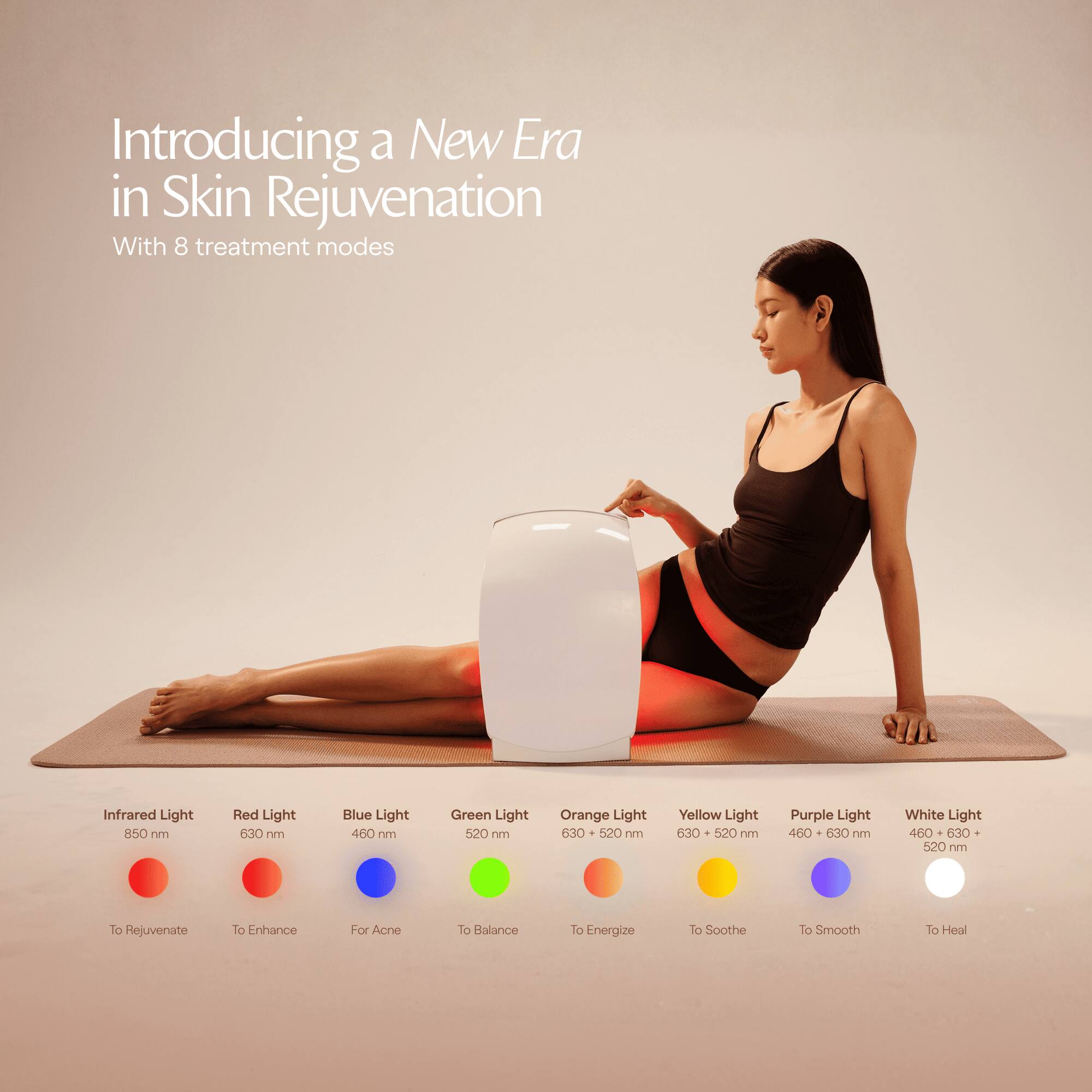 Introducing a New Era in Skin Rejuvenation  
With 8 treatment modes

- Infrared Light 850 nm  
  To Rejuvenate

- Red Light 630 nm  
  To Enhance

- Blue Light 460 nm  
  For Acne

- Green Light 520 nm  
  To Balance

- Orange Light 630 + 520 nm  
  To Energize

- Yellow Light 630 + 520 nm  
  To Soothe

- Purple Light 460 + 630 nm  
  To Smooth

- White Light 460 + 630 + 520 nm  
  To Heal