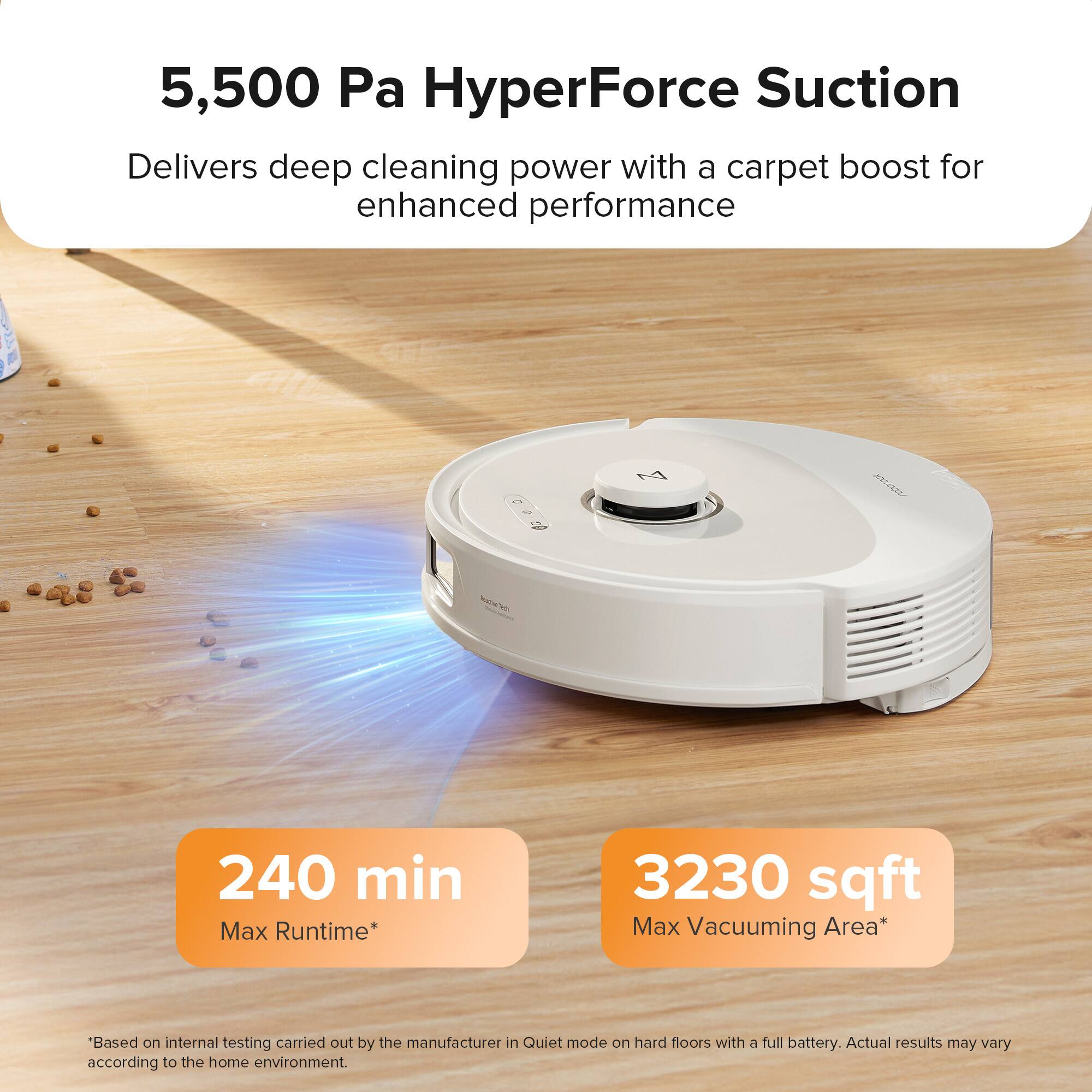 5,500 Pa HyperForce Suction  
Delivers deep cleaning power with a carpet boost for enhanced performance  

240 min  
Max Runtime*  

3230 sqft  
Max Vacuuming Area*  

*Based on internal testing carried out by the manufacturer in Quiet mode on hard floors with a full battery. Actual results may vary according to the home environment.