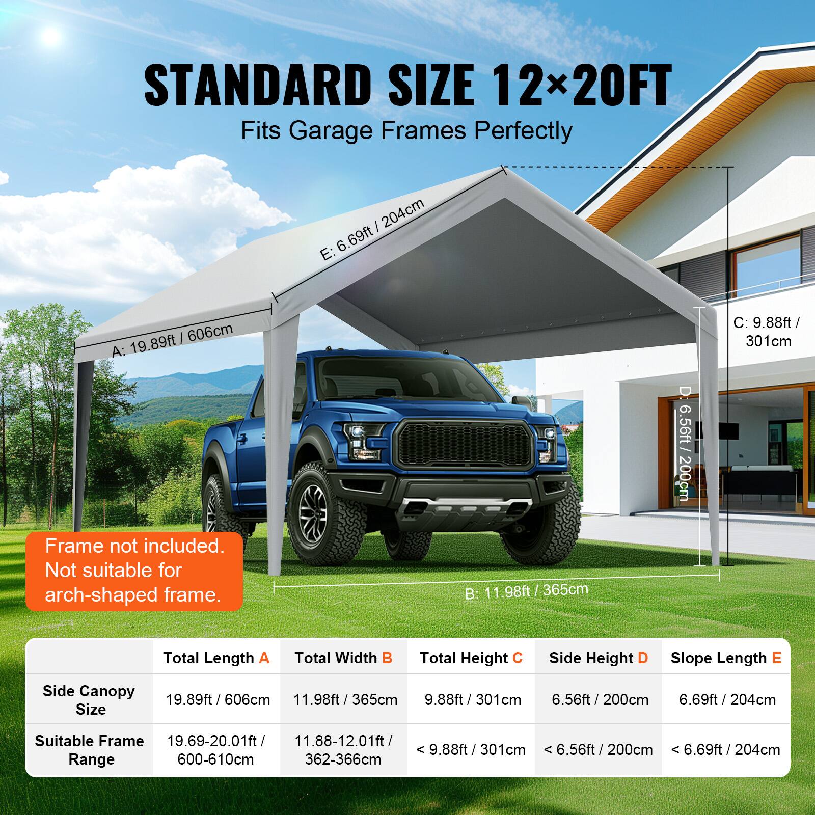 STANDARD SIZE 12x20FT Fits Garage Frames Perfectly

Frame not included. Not suitable for arch-shaped frame.

Total Length A: 19.89ft / 606cm
Total Width B: 11.98ft / 365cm
Total Height C: 9.88ft / 301cm
Side Height D: 6.56ft / 200cm
Slope Length E: 6.69ft / 204cm

Side Canopy: 19.89ft / 606cm / 11.98ft / 365cm

Size Suitable Frame Range:
19.69-20.01ft / 600-610cm
11.88-12.01ft / 362-366cm
< 9.88ft / 301cm
< 6.56ft / 200cm
< 6.69ft / 204cm