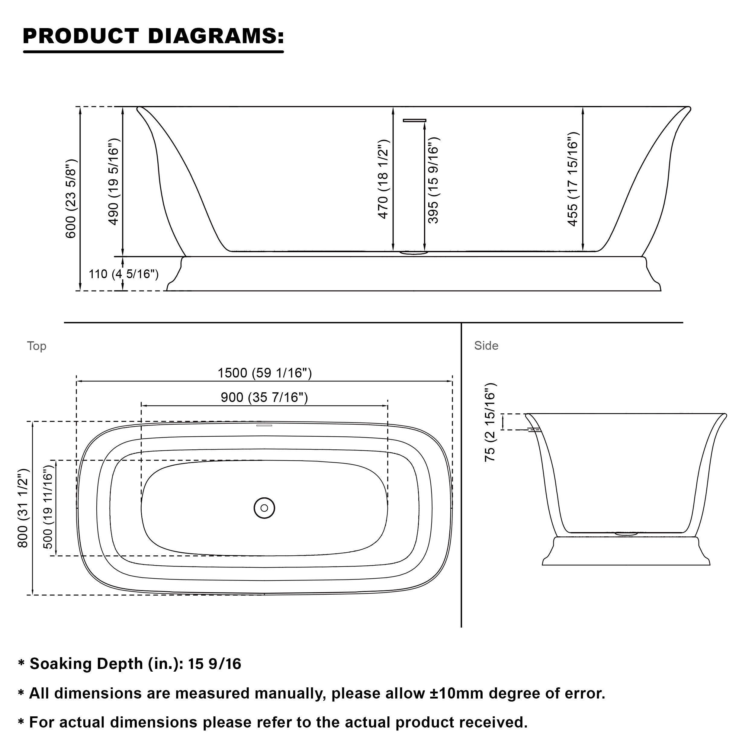 PRODUCT DIAGRAMS:  
- 600 (23 5/8")  
- 490 (19 5/16")  
- 18 470 9/16"  
- 15 395 15/16"  
- 17 455 110 (4 5/16")  
- Top Side 1/2"  
- 31 800 11/16"  
- 19 500 1500 (59 1/16")  
- 900 (35 7/16")  
- 15/16"  
- 2 75  

Soaking Depth (in.): 15 9/16  

All dimensions are measured manually, please allow ±10mm degree of error.  
For actual dimensions please refer to the actual product received.