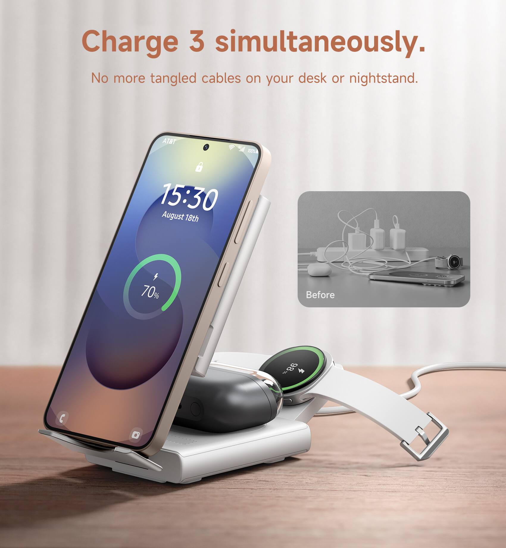 Charge 3 simultaneously.  
No more tangled cables on your desk or nightstand.  

AT&T  
15:30  
August 18th  

70%  

Before