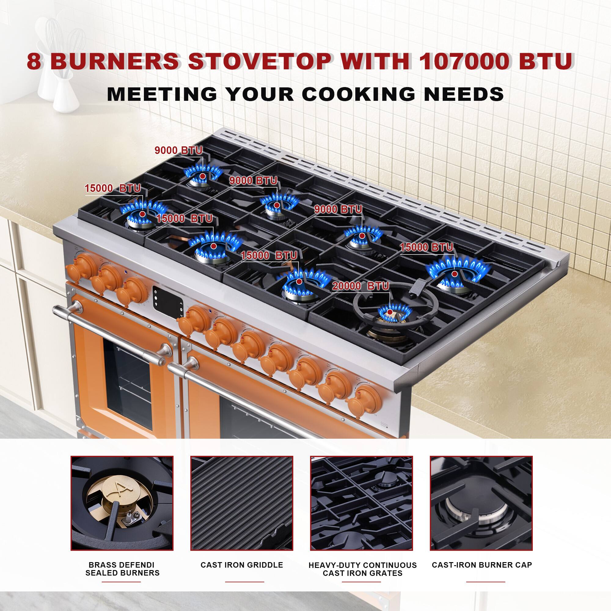8 BURNERS STOVETOP WITH 107000 BTU MEETING YOUR COOKING NEEDS

9000 BTU  
15000 BTU  
15000 BTU  
15000 BTU  
9000 BTU  
15000 BTU  
20000 BTU  

8 BRASS DEFENSE SEALED BURNERS  
CAST IRON GRIDDLE  
HEAVY-DUTY CONTINUOUS CAST-IRON GRATES  
CAST-IRON BURNER CAP