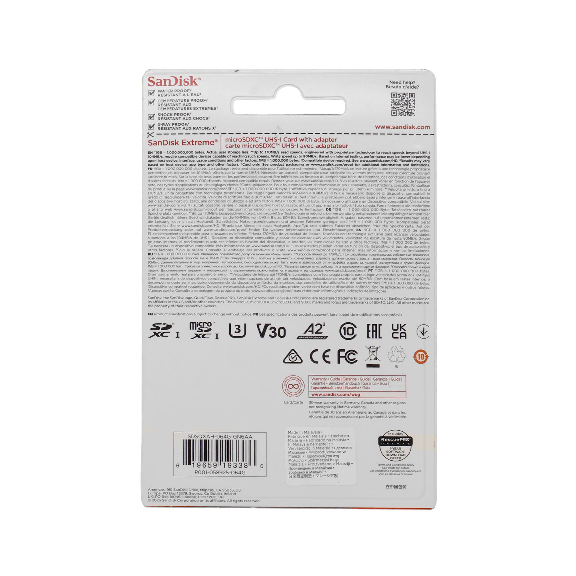 SanDisk Extreme  
microSDXC™ UHS-I with adapter  

- WATER RESISTANT  
- SHOCK PROOF  
- TEMPERATURE RESISTANT  
- RESISTANT TO X-RAYS  

SanDisk Extreme™  
128GB  
microSDXC™ UHS-I  

Card with adapter  

www.sandisk.com  

- V30  
- A2  
- UHS-I  
- 10-year warranty  

CE  
FC  
RoHS  
REACH  

SanDisk  
19659 19338 9001-0%8929-0640  

SanDisk  
19659 19338 9001-0%8929-0640  

SanDisk  
19659 19338 9001-0%8929-0640  

SanDisk  
19659 19338 9001-0%8929-0640  

SanDisk  
19659 19338 9001-0%8929-