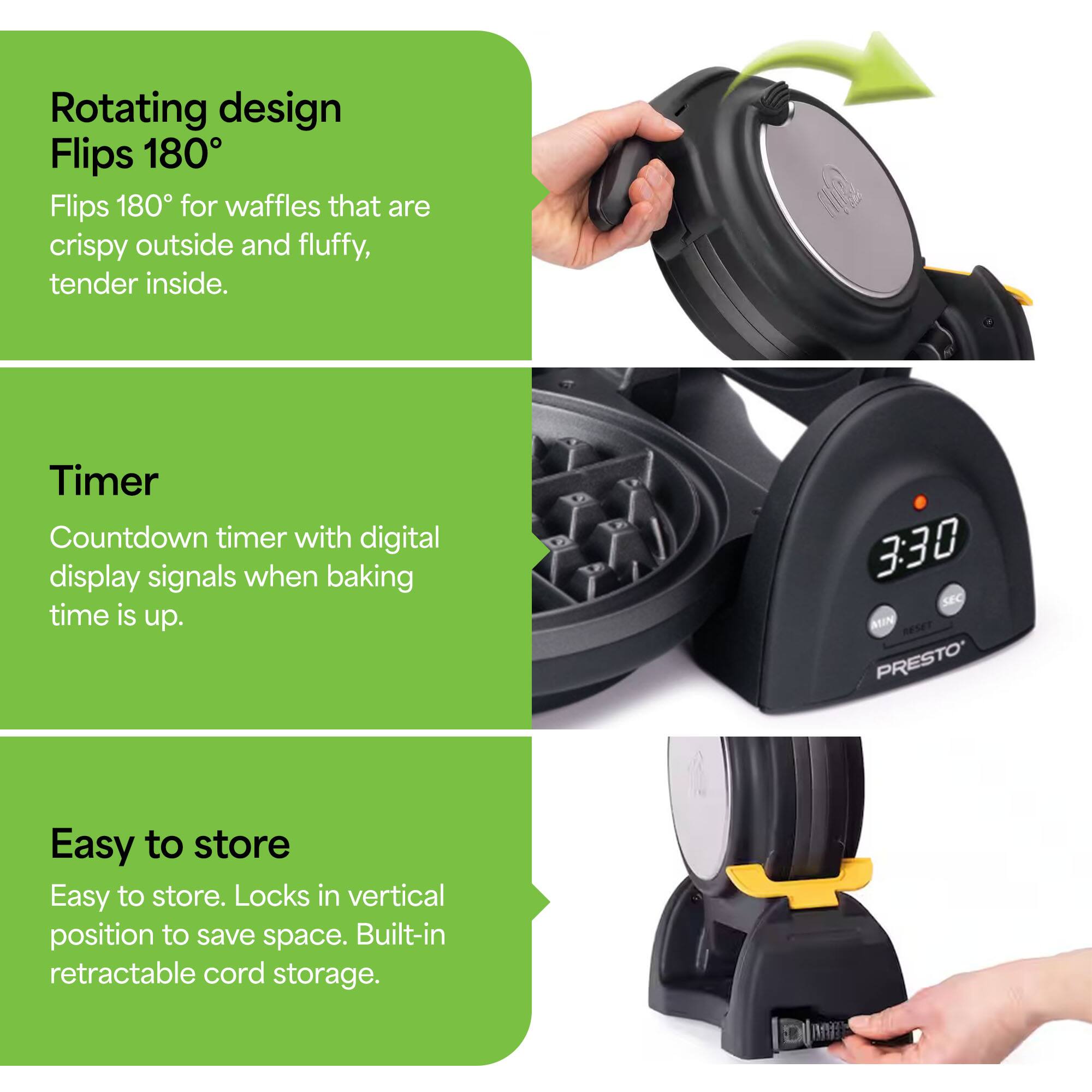 Rotating design  
Flips 180°  
Flips 180° for waffles that are crispy outside and fluffy, tender inside.

Timer  
Countdown timer with digital display signals when baking time is up.

Easy to store  
Easy to store. Locks in vertical position to save space. Built-in retractable cord storage.
