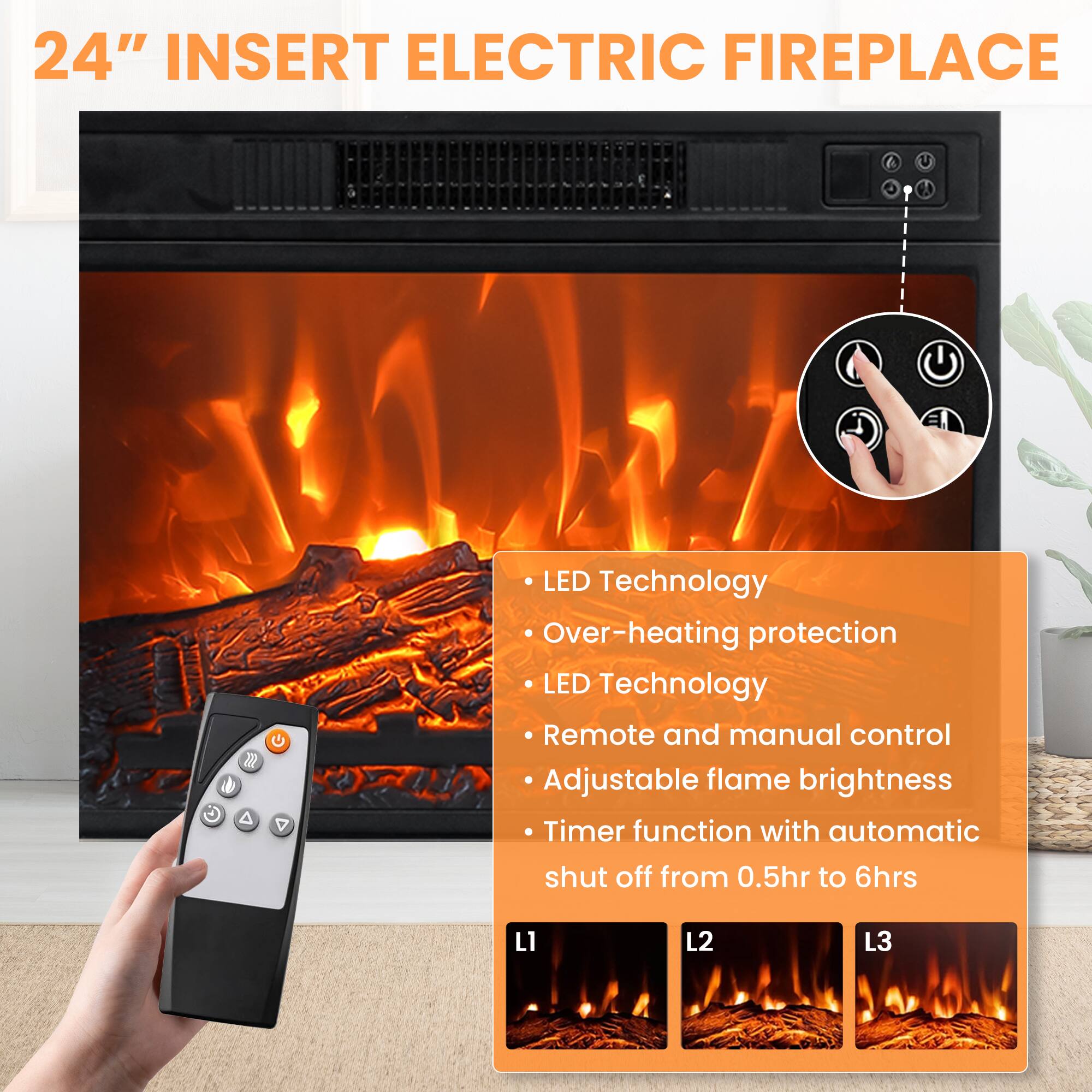 24" INSERT ELECTRIC FIREPLACE

- LED Technology
- Over-heating protection
- LED Technology
- Remote and manual control
- Adjustable flame brightness
- Timer function with automatic shut off from 0.5hr to 6hrs

L1 L2 L3