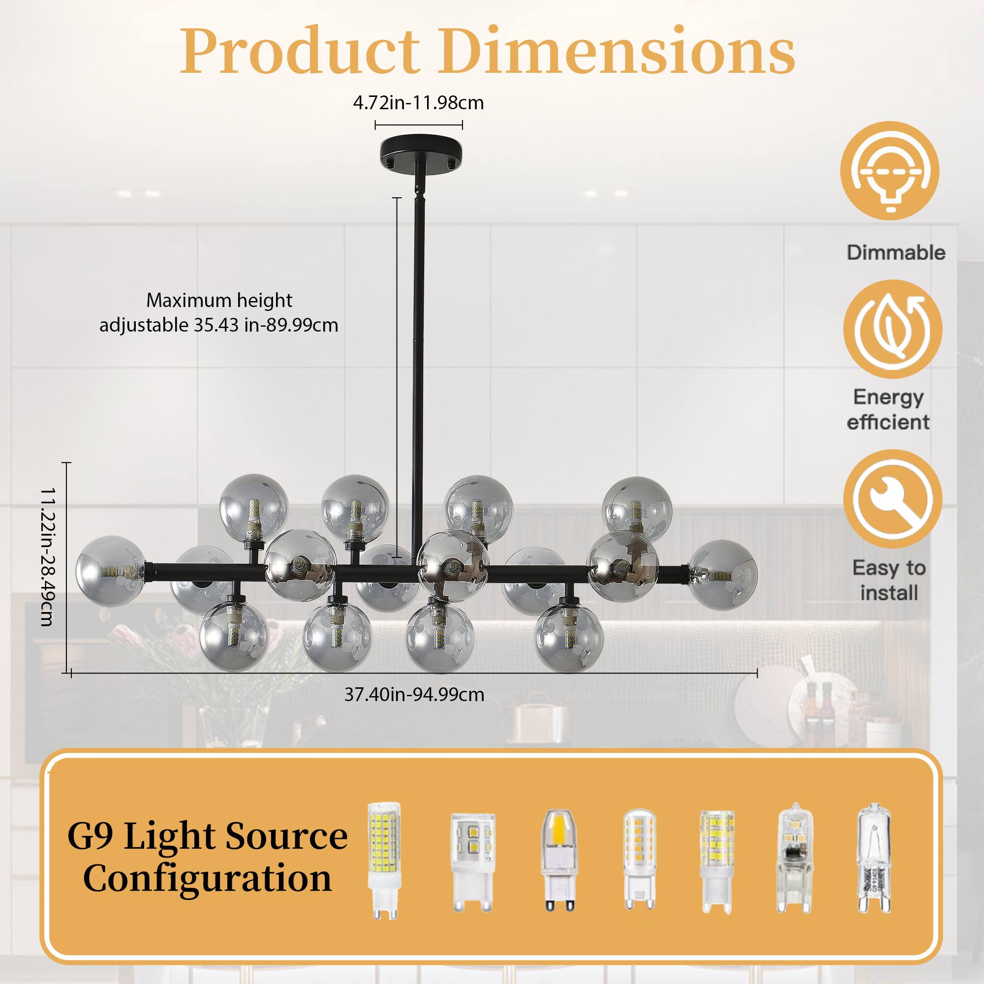 Product Dimensions  
- Product Dimensions: 4.72in-11.98cm  
- Maximum height adjustable: 35.43 in-89.99cm  
- 1.22in-28.49cm  
- 37.40in-94.99cm  

Features:  
- Dimmable  
- Energy efficient  
- Easy to install  

G9 Light Source Configuration