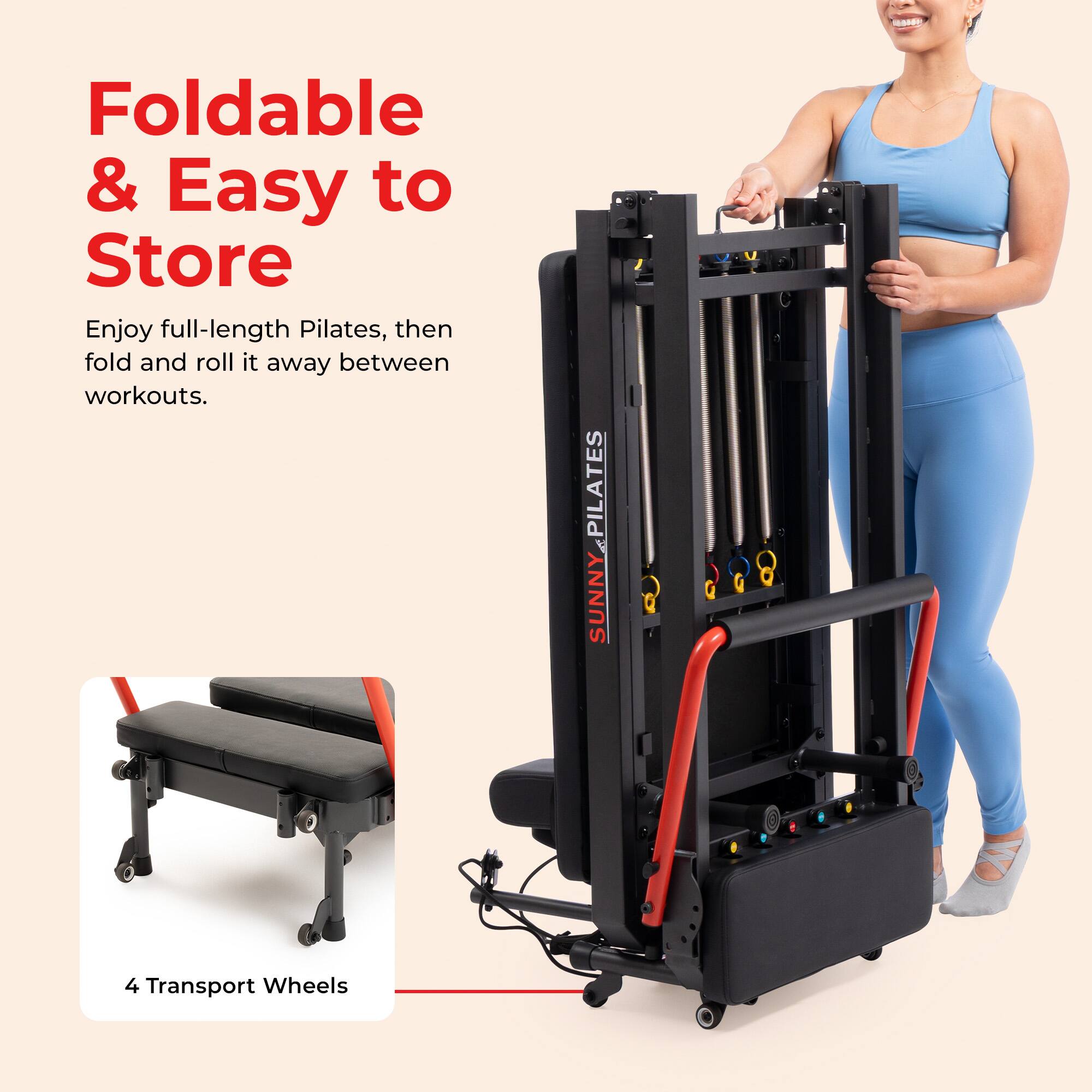 Foldable & Easy to Store  
Enjoy full-length Pilates, then fold and roll it away between workouts.  

PILATES SUNNY  
V  
4 Transport Wheels