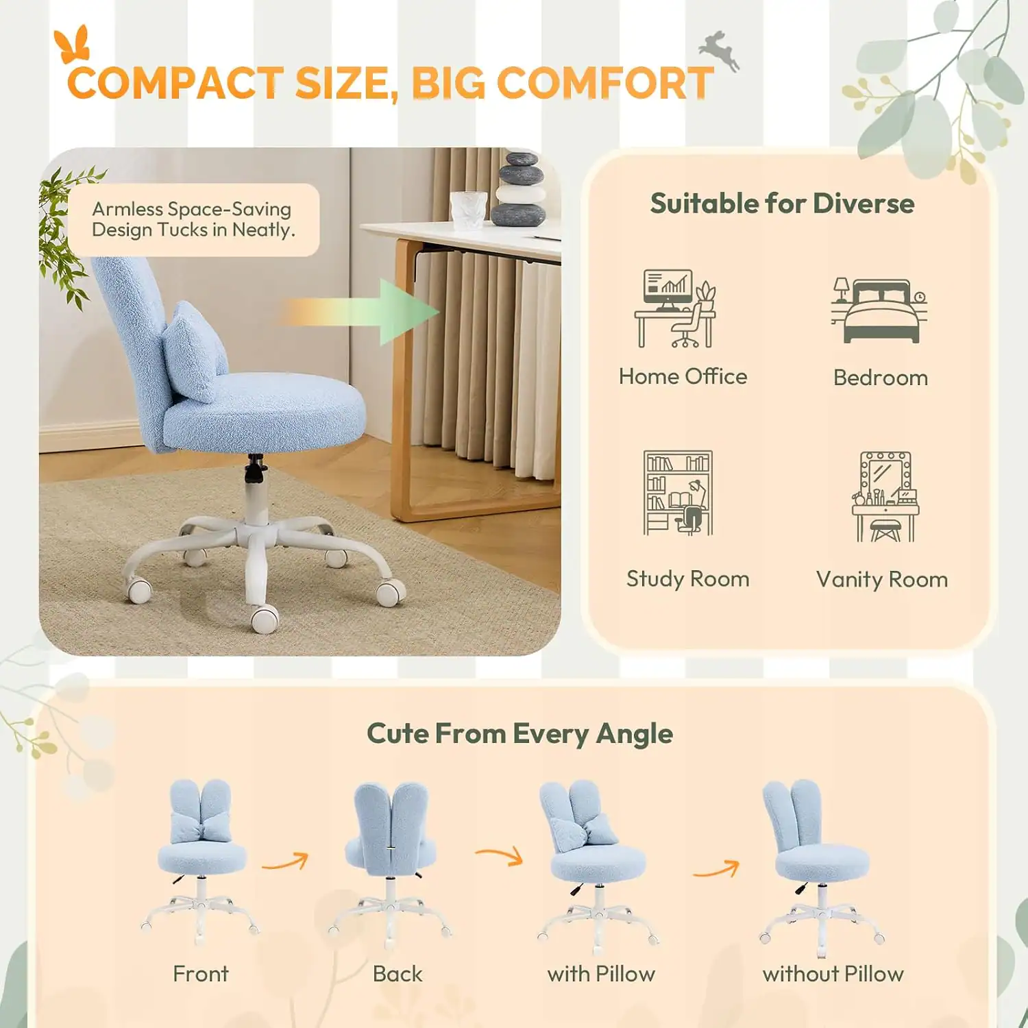 COMPACT SIZE, BIG COMFORT

Armless Space-Saving Design Tucks in Neatly.

Suitable for Diverse
- Home Office
- Bedroom
- Study Room
- Vanity Room

Cute From Every Angle
- Front
- Back
- with Pillow
- without Pillow