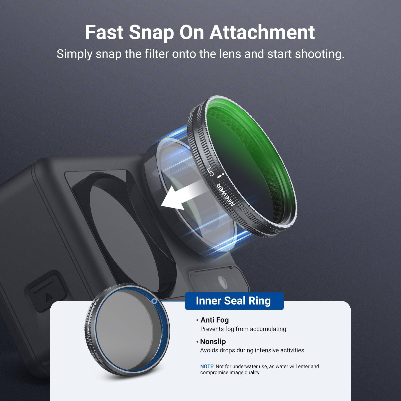 Fast Snap On Attachment  
Simply snap the filter onto the lens and start shooting.  

CPL NEEWER Inner Seal Ring  
Anti Fog: Prevents fog from accumulating  
Nonslip: Avoids drops during intensive activities  

NOTE: Not for underwater use, as water will enter and compromise image quality.
