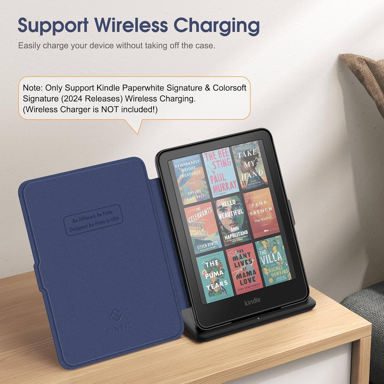 Support Wireless Charging  
Easily charge your device without taking off the case.  

Note: Only Support Kindle Paperwhite Signature & Colorsoft Signature (2024 Releases) Wireless Charging. (Wireless Charger is NOT included!)  

Be Fintie Be Different, Fintle in USA Designed by FINTIE  

THE BEE TAKE REMARKABLY BRIGHT STING MY CREATURES PAUL HAND SHELBY MURRAY VAN PELT THE HELLO TANA CELEBRANTS BEAUTIFUL FRENCH The Hunter ANN NAPOLITANO STEVEN ROWLEY THE THE THE MANY LIVES VILLA OF RACHEL HAWKINS PUMA MAMA LOVE YEARS MAKCON CAUSA, COLEMAN kindle