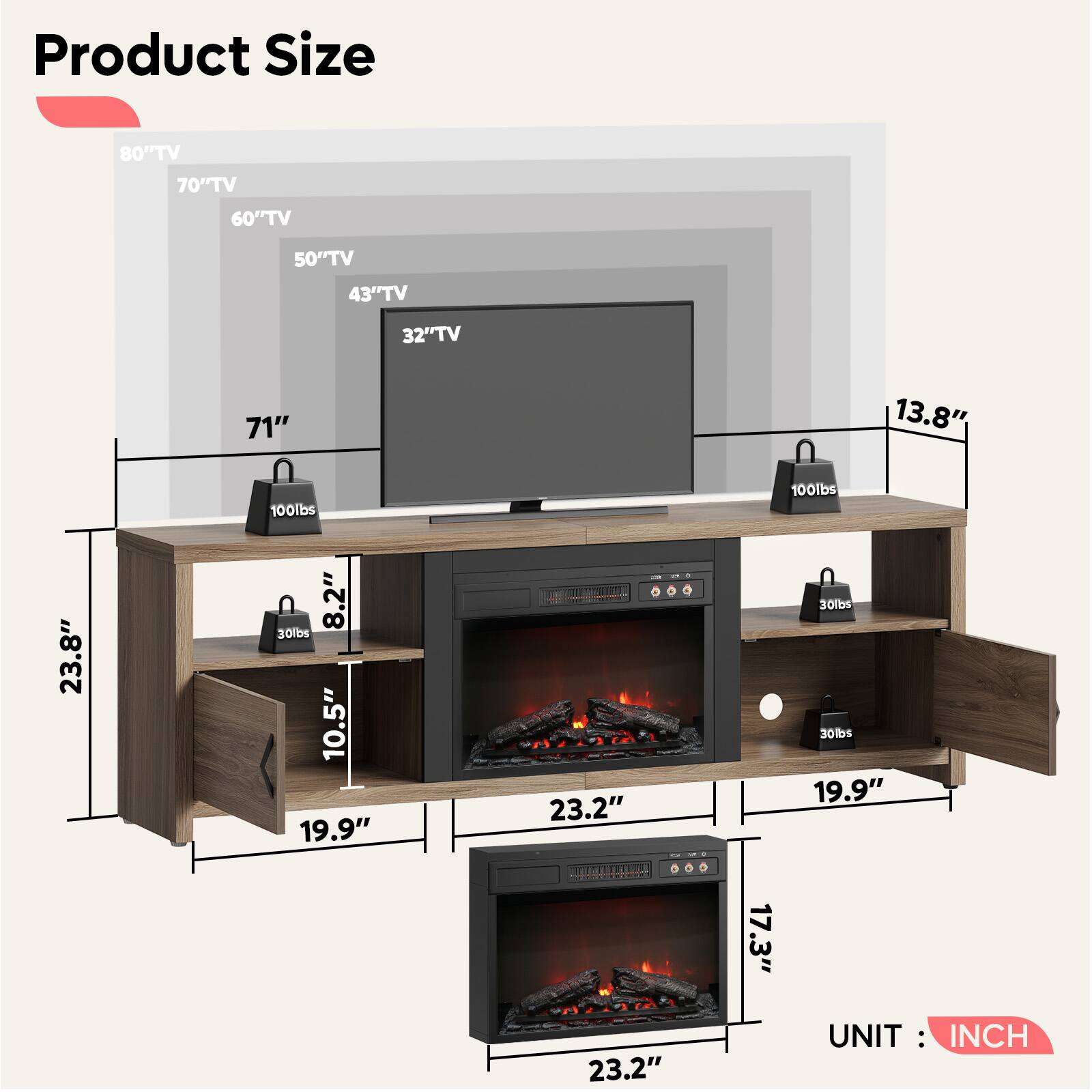 Product Size

- 80" TV
- 70" TV
- 60" TV
- 50" TV
- 43" TV
- 32" TV

Dimensions:
- 71"
- 13.8"
- 23.8"
- 10.5"
- 8.2"
- 19.9"
- 23.2"
- 17.3"
- 23.2"

Weight Capacity:
- 100lbs
- 30lbs
- 30lbs
- 30lbs

TAGT 1H10

UNIT: INCH