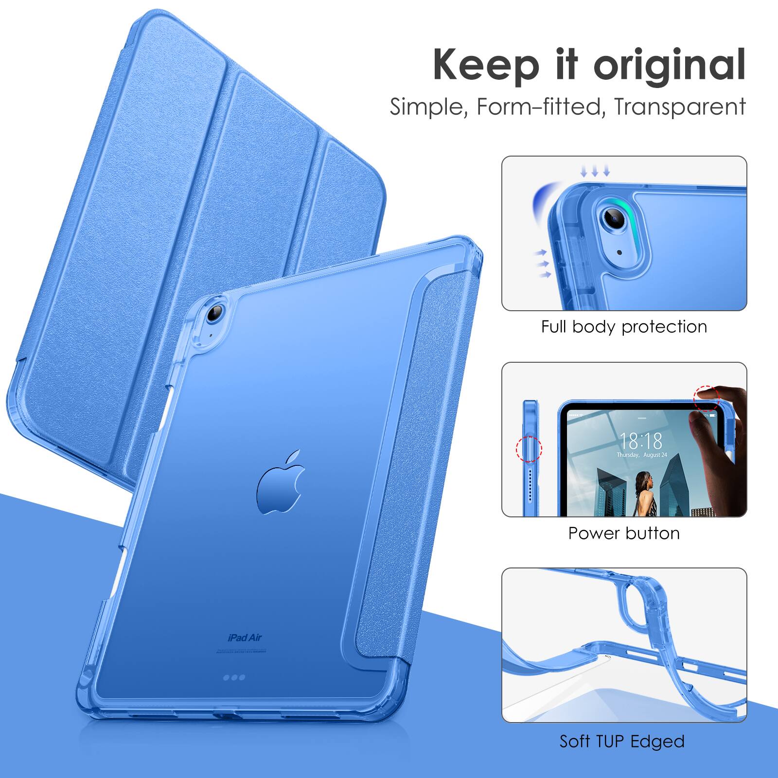 Keep it original  
Simple, Form-fitted, Transparent  

Full body protection  

Power button  

Soft TUP Edged