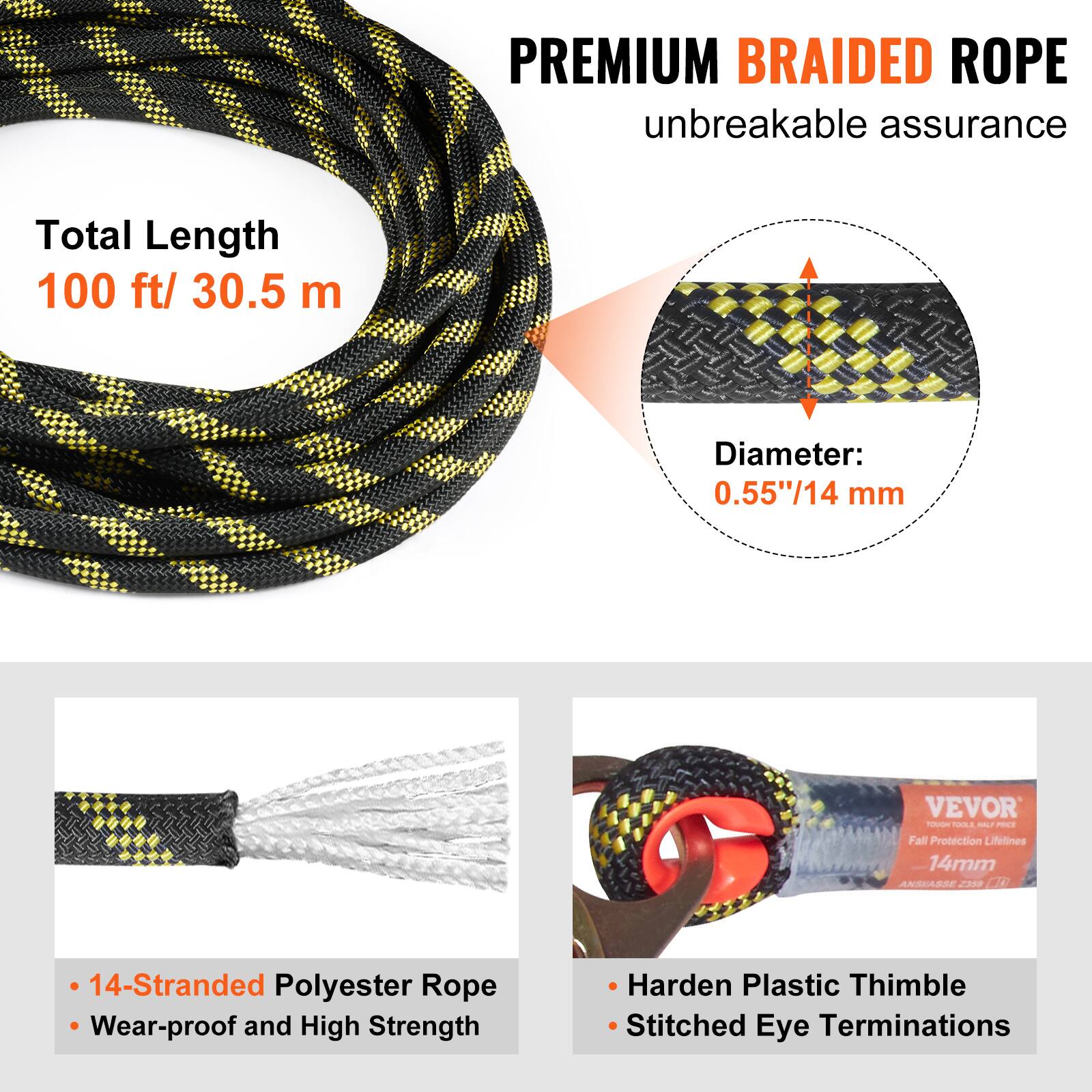 PREMIUM BRAIDED ROPE  
unbreakable assurance  

Total Length: 100 ft / 30.5 m  
Diameter: 0.55" / 14 mm  

- 14-Stranded Polyester Rope  
- Wear-proof and High Strength  
- Harden Plastic Thimble  
- Stitched Eye Terminations  

VEVOR  
Fall Protection Lifelines  
14mm