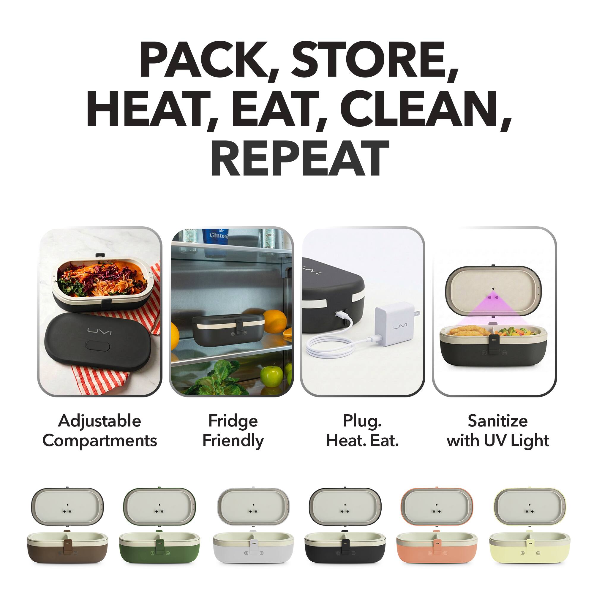 PACK, STORE, HEAT, EAT, CLEAN, REPEAT

- Adjustable Compartments
- Fridge Friendly
- Plug. Heat. Eat.
- Sanitize with UV Light