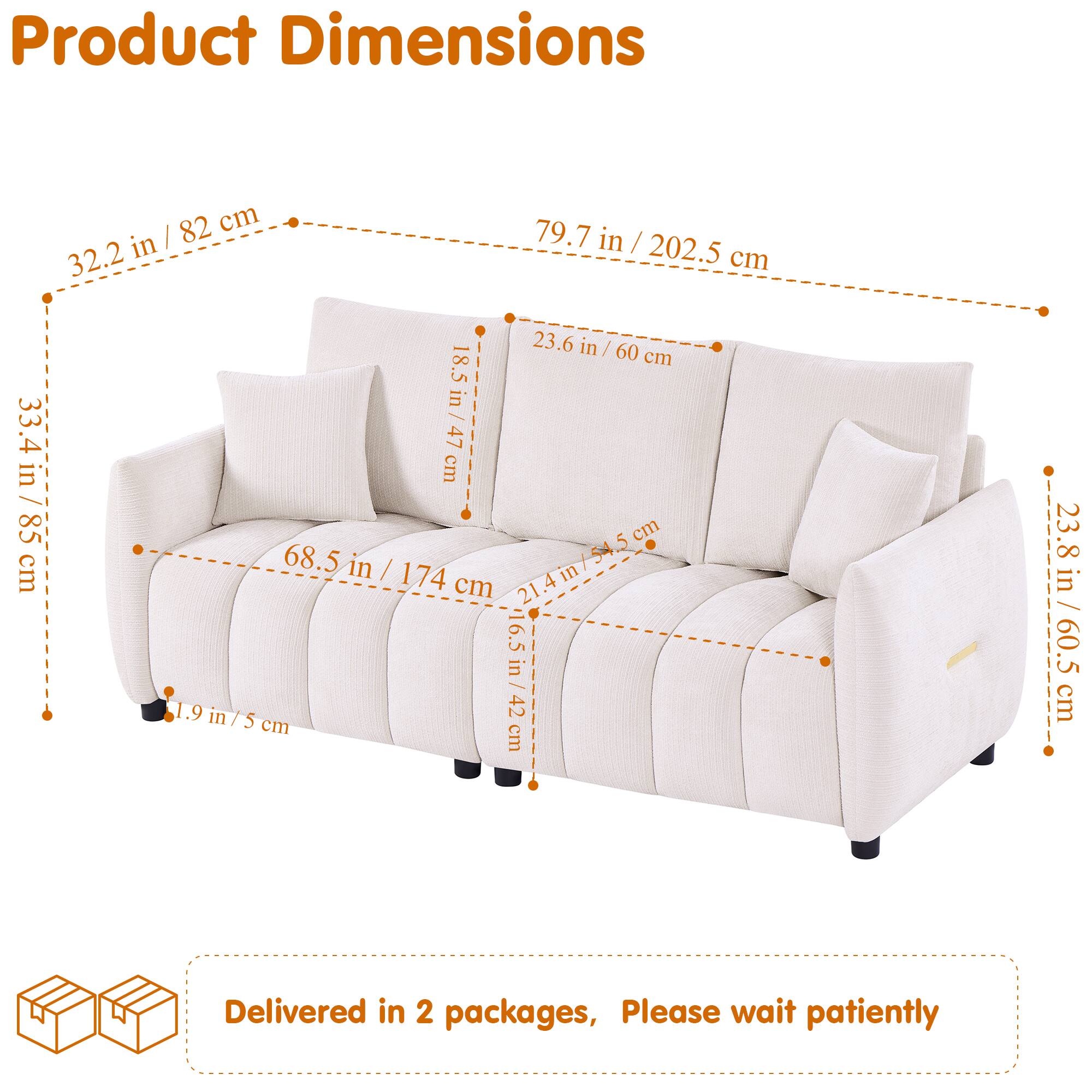 Product Dimensions:  
- 82 cm (32.2 in)  
- 79.7 in / 202.5 cm  
- 32.2 cm (12.6 in)  
- 23.6 in / 60 cm  
- 18.5 cm (7.3 in)  
- 18.5 in / 47 cm  
- 33.4 in / 85 cm  
- 68.5 in / 174 cm  
- 21.4 in / 54.5 cm  
- 4 in / 10.2 cm  
- 54.5 cm (21.4 in)  
- 6.5 in / 16.5 cm  
- 23.8 in / 60.5 cm  

Delivered in 2 packages, Please wait patiently