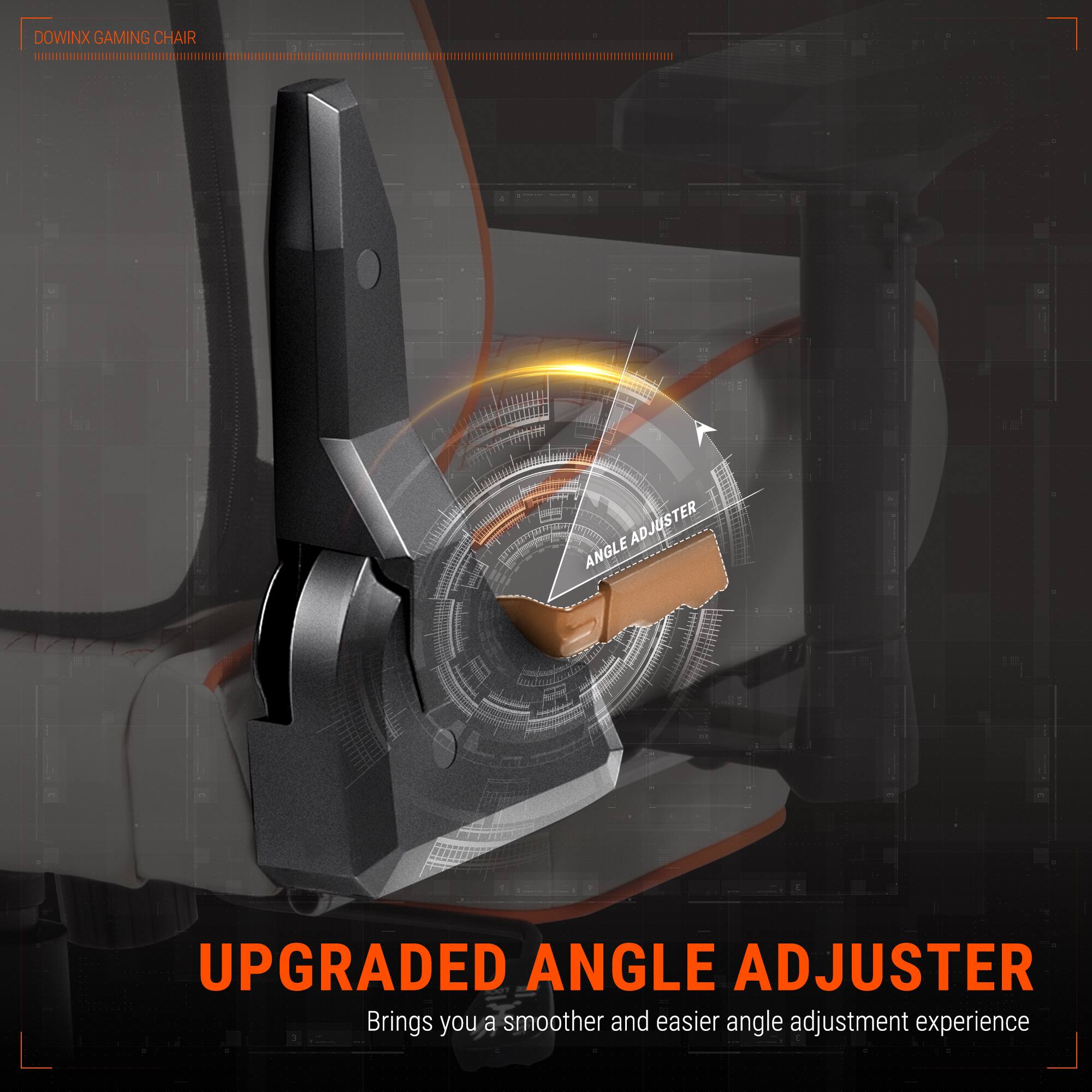 DOWINX GAMING CHAIR

UPGRADED ANGLE ADJUSTER
Brings you a smoother and easier angle adjustment experience