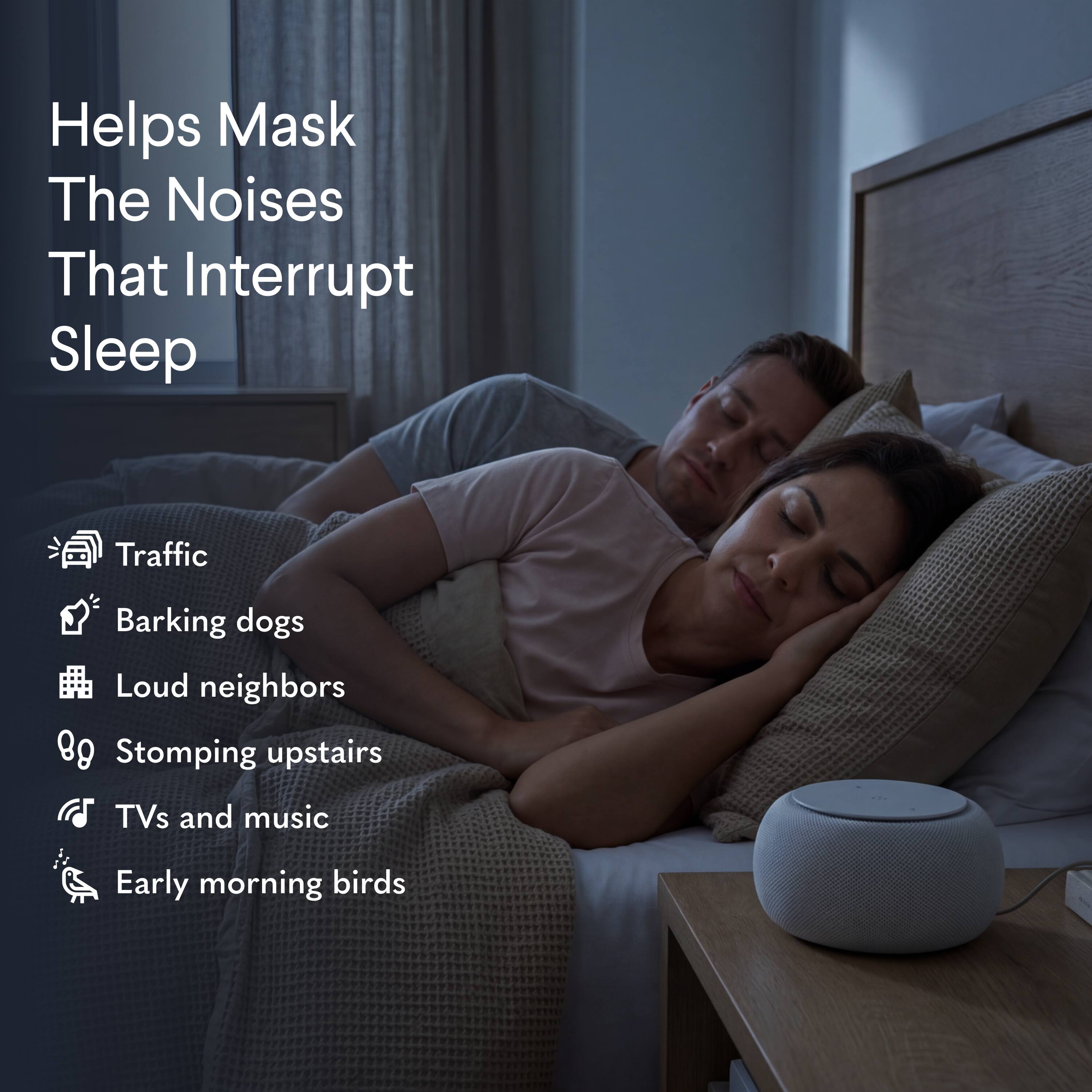 Helps Mask The Noises That Interrupt Sleep

- Traffic
- Barking dogs
- Loud neighbors
- Stomping upstairs
- TVs and music
- Early morning birds